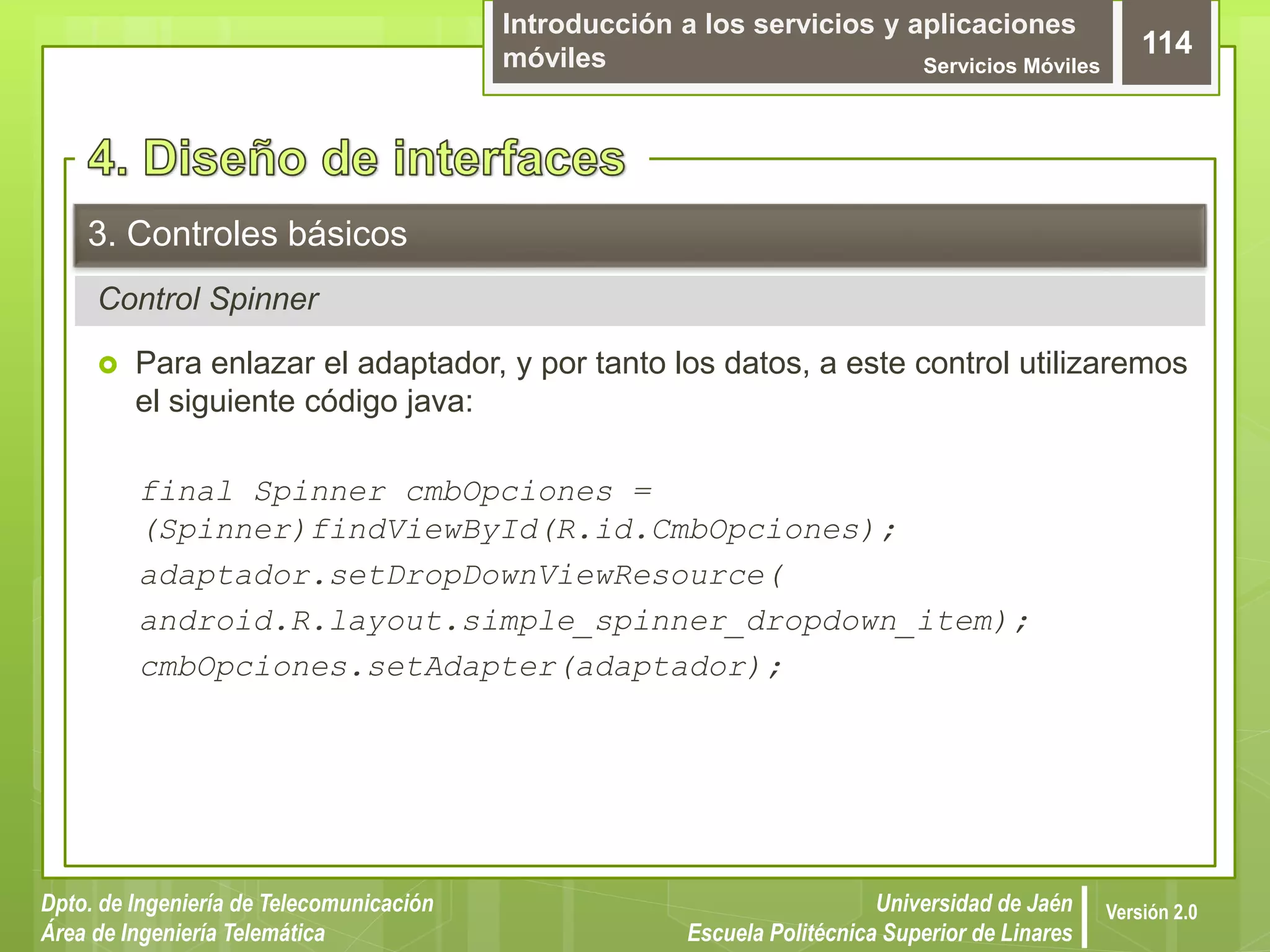 Introducción a los servicios y aplicaciones
móviles Servicios Móviles
114
Dpto. de Ingeniería de Telecomunicación
Área de Ingeniería Telemática
Universidad de Jaén
Escuela Politécnica Superior de Linares
Versión 2.0
Control Spinner
3. Controles básicos
 Para enlazar el adaptador, y por tanto los datos, a este control utilizaremos
el siguiente código java:
final Spinner cmbOpciones =
(Spinner)findViewById(R.id.CmbOpciones);
adaptador.setDropDownViewResource(
android.R.layout.simple_spinner_dropdown_item);
cmbOpciones.setAdapter(adaptador);
 