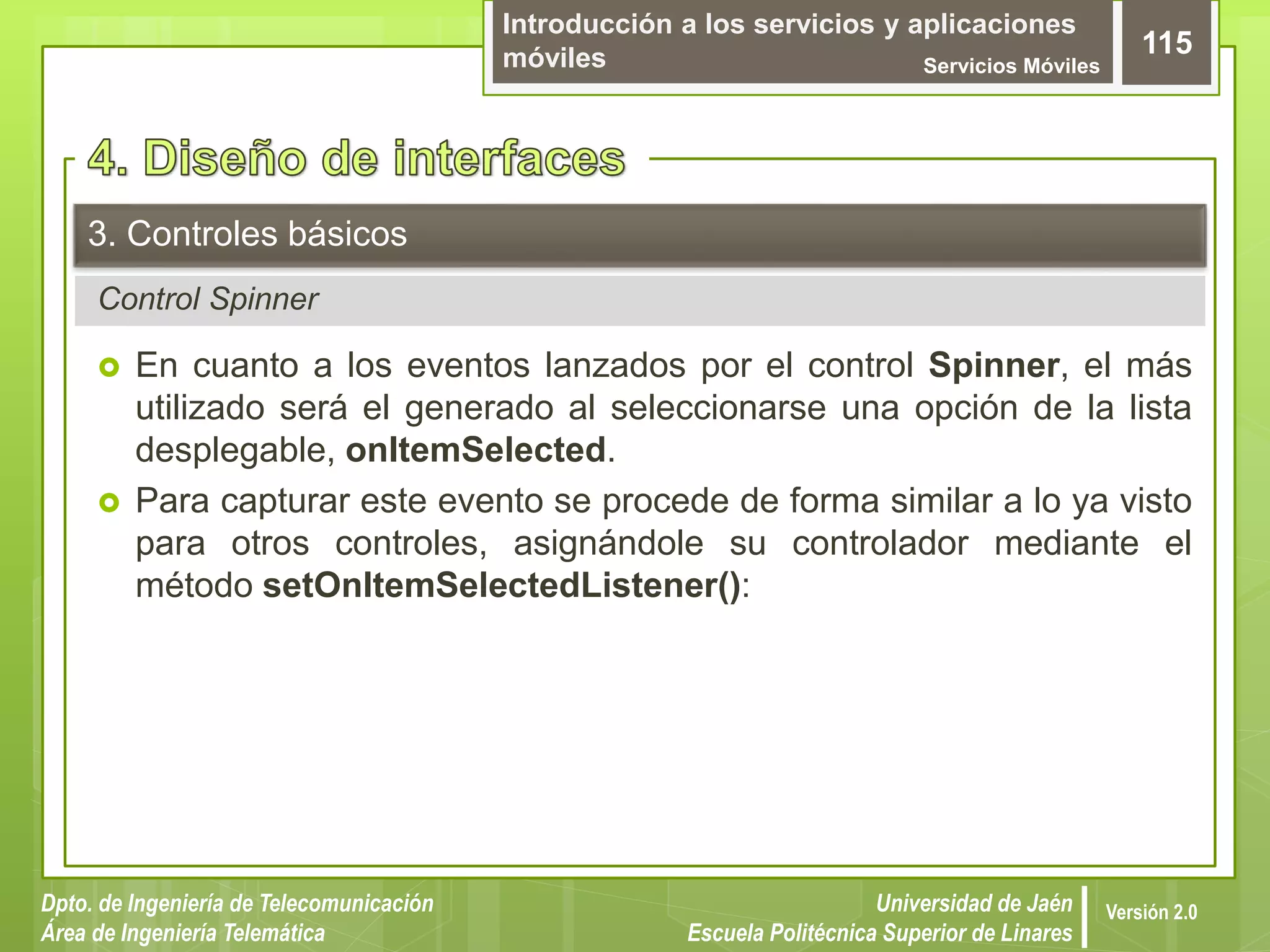 Introducción a los servicios y aplicaciones
móviles Servicios Móviles
115
Dpto. de Ingeniería de Telecomunicación
Área de Ingeniería Telemática
Universidad de Jaén
Escuela Politécnica Superior de Linares
Versión 2.0
Control Spinner
3. Controles básicos
 En cuanto a los eventos lanzados por el control Spinner, el más
utilizado será el generado al seleccionarse una opción de la lista
desplegable, onItemSelected.
 Para capturar este evento se procede de forma similar a lo ya visto
para otros controles, asignándole su controlador mediante el
método setOnItemSelectedListener():
 