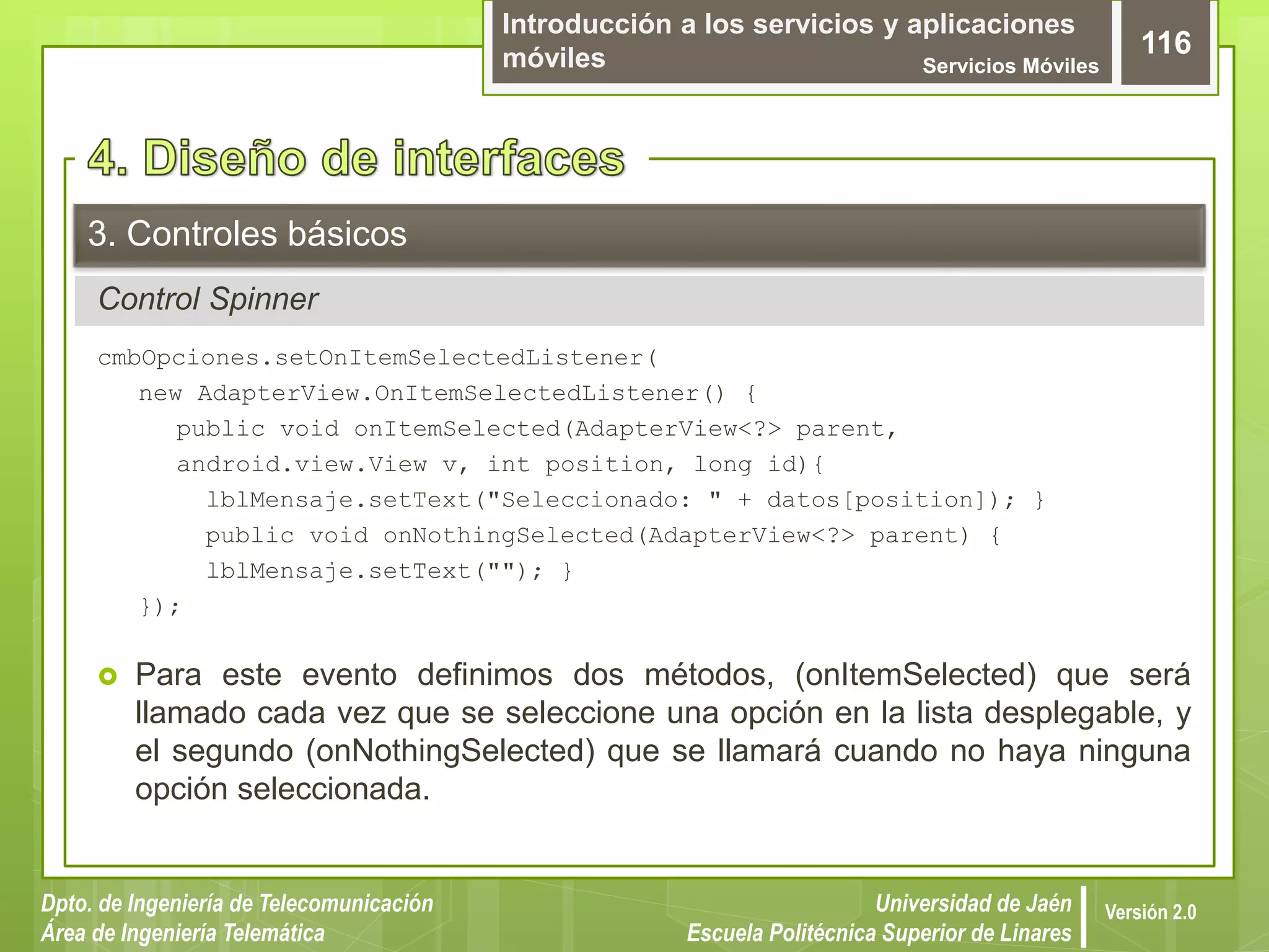 Introducción a los servicios y aplicaciones
móviles Servicios Móviles
116
Dpto. de Ingeniería de Telecomunicación
Área de Ingeniería Telemática
Universidad de Jaén
Escuela Politécnica Superior de Linares
Versión 2.0
Control Spinner
3. Controles básicos
cmbOpciones.setOnItemSelectedListener(
new AdapterView.OnItemSelectedListener() {
public void onItemSelected(AdapterView<?> parent,
android.view.View v, int position, long id){
lblMensaje.setText("Seleccionado: " + datos[position]); }
public void onNothingSelected(AdapterView<?> parent) {
lblMensaje.setText(""); }
});
 Para este evento definimos dos métodos, (onItemSelected) que será
llamado cada vez que se seleccione una opción en la lista desplegable, y
el segundo (onNothingSelected) que se llamará cuando no haya ninguna
opción seleccionada.
 