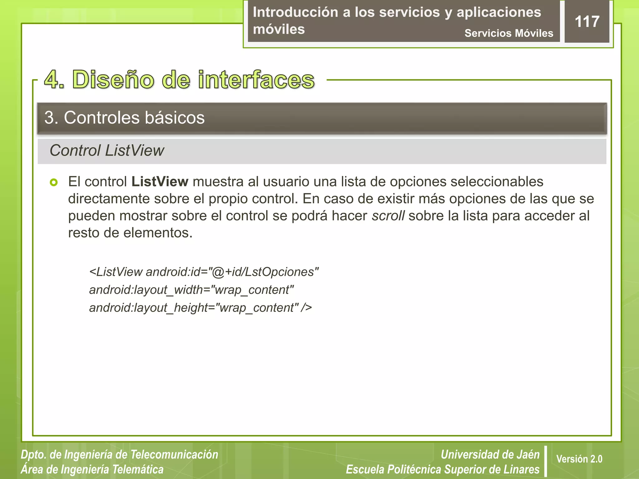 Introducción a los servicios y aplicaciones
móviles Servicios Móviles
117
Dpto. de Ingeniería de Telecomunicación
Área de Ingeniería Telemática
Universidad de Jaén
Escuela Politécnica Superior de Linares
Versión 2.0
Control ListView
3. Controles básicos
 El control ListView muestra al usuario una lista de opciones seleccionables
directamente sobre el propio control. En caso de existir más opciones de las que se
pueden mostrar sobre el control se podrá hacer scroll sobre la lista para acceder al
resto de elementos.
<ListView android:id="@+id/LstOpciones"
android:layout_width="wrap_content"
android:layout_height="wrap_content" />
 