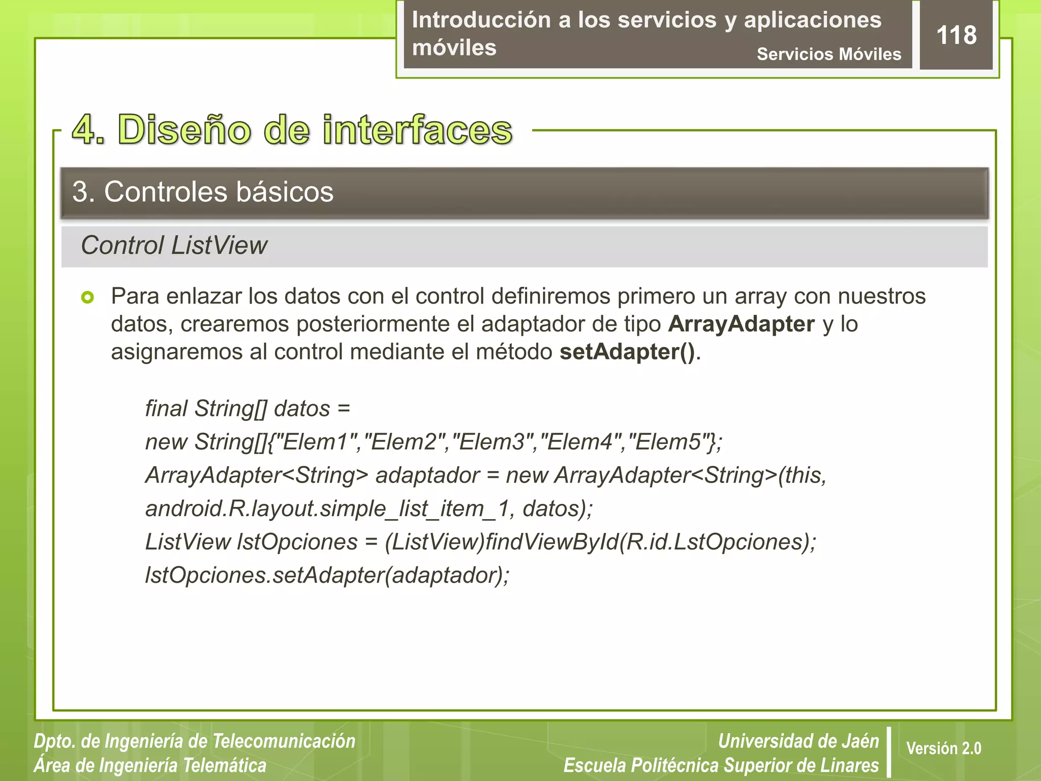 Introducción a los servicios y aplicaciones
móviles Servicios Móviles
118
Dpto. de Ingeniería de Telecomunicación
Área de Ingeniería Telemática
Universidad de Jaén
Escuela Politécnica Superior de Linares
Versión 2.0
Control ListView
3. Controles básicos
 Para enlazar los datos con el control definiremos primero un array con nuestros
datos, crearemos posteriormente el adaptador de tipo ArrayAdapter y lo
asignaremos al control mediante el método setAdapter().
final String[] datos =
new String[]{"Elem1","Elem2","Elem3","Elem4","Elem5"};
ArrayAdapter<String> adaptador = new ArrayAdapter<String>(this,
android.R.layout.simple_list_item_1, datos);
ListView lstOpciones = (ListView)findViewById(R.id.LstOpciones);
lstOpciones.setAdapter(adaptador);
 