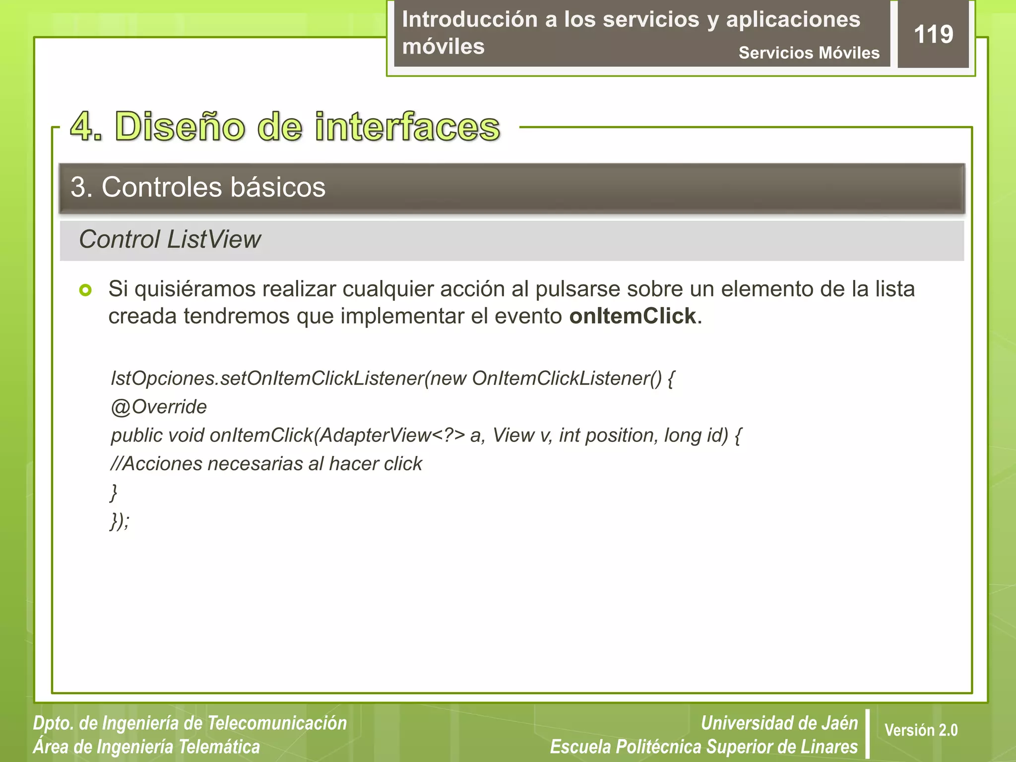 Introducción a los servicios y aplicaciones
móviles Servicios Móviles
119
Dpto. de Ingeniería de Telecomunicación
Área de Ingeniería Telemática
Universidad de Jaén
Escuela Politécnica Superior de Linares
Versión 2.0
Control ListView
3. Controles básicos
 Si quisiéramos realizar cualquier acción al pulsarse sobre un elemento de la lista
creada tendremos que implementar el evento onItemClick.
lstOpciones.setOnItemClickListener(new OnItemClickListener() {
@Override
public void onItemClick(AdapterView<?> a, View v, int position, long id) {
//Acciones necesarias al hacer click
}
});
 