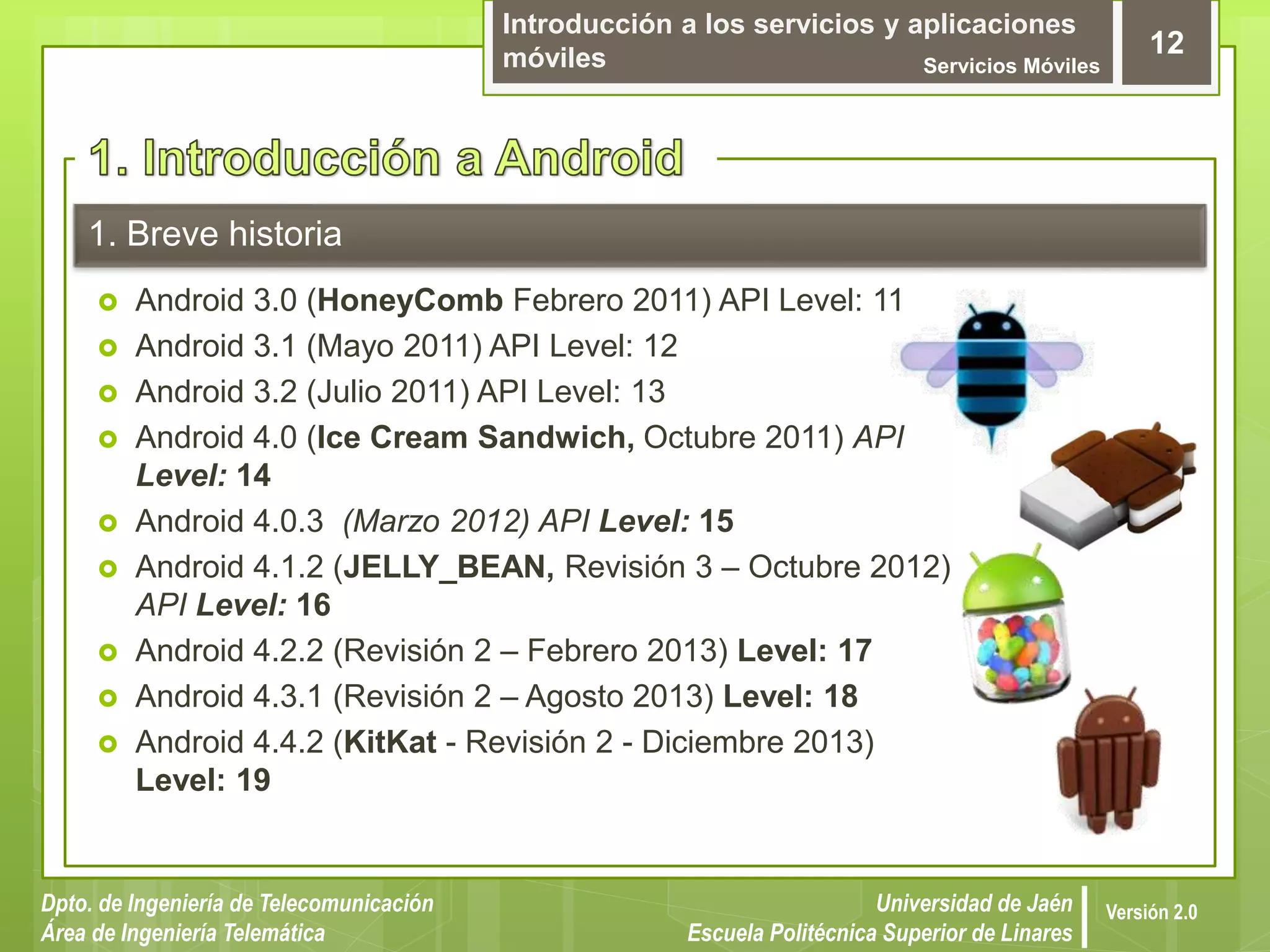 Introducción a los servicios y aplicaciones
móviles Servicios Móviles
12
Dpto. de Ingeniería de Telecomunicación
Área de Ingeniería Telemática
Universidad de Jaén
Escuela Politécnica Superior de Linares
Versión 2.0
1. Breve historia
 Android 3.0 (HoneyComb Febrero 2011) API Level: 11
 Android 3.1 (Mayo 2011) API Level: 12
 Android 3.2 (Julio 2011) API Level: 13
 Android 4.0 (Ice Cream Sandwich, Octubre 2011) API
Level: 14
 Android 4.0.3 (Marzo 2012) API Level: 15
 Android 4.1.2 (JELLY_BEAN, Revisión 3 – Octubre 2012)
API Level: 16
 Android 4.2.2 (Revisión 2 – Febrero 2013) Level: 17
 Android 4.3.1 (Revisión 2 – Agosto 2013) Level: 18
 Android 4.4.2 (KitKat - Revisión 2 - Diciembre 2013)
Level: 19
 