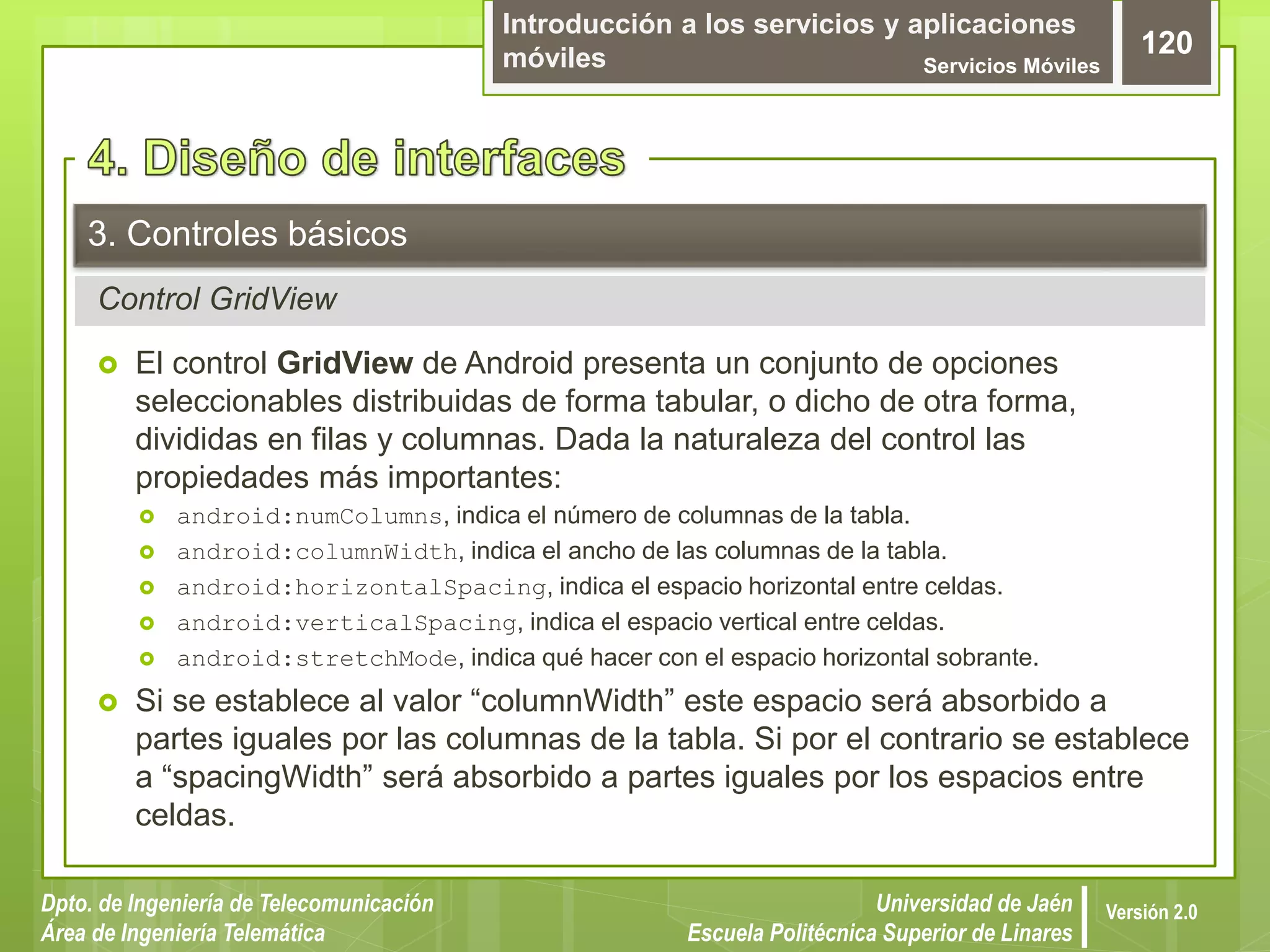 Introducción a los servicios y aplicaciones
móviles Servicios Móviles
120
Dpto. de Ingeniería de Telecomunicación
Área de Ingeniería Telemática
Universidad de Jaén
Escuela Politécnica Superior de Linares
Versión 2.0
Control GridView
3. Controles básicos
 El control GridView de Android presenta un conjunto de opciones
seleccionables distribuidas de forma tabular, o dicho de otra forma,
divididas en filas y columnas. Dada la naturaleza del control las
propiedades más importantes:
 android:numColumns, indica el número de columnas de la tabla.
 android:columnWidth, indica el ancho de las columnas de la tabla.
 android:horizontalSpacing, indica el espacio horizontal entre celdas.
 android:verticalSpacing, indica el espacio vertical entre celdas.
 android:stretchMode, indica qué hacer con el espacio horizontal sobrante.
 Si se establece al valor “columnWidth” este espacio será absorbido a
partes iguales por las columnas de la tabla. Si por el contrario se establece
a “spacingWidth” será absorbido a partes iguales por los espacios entre
celdas.
 