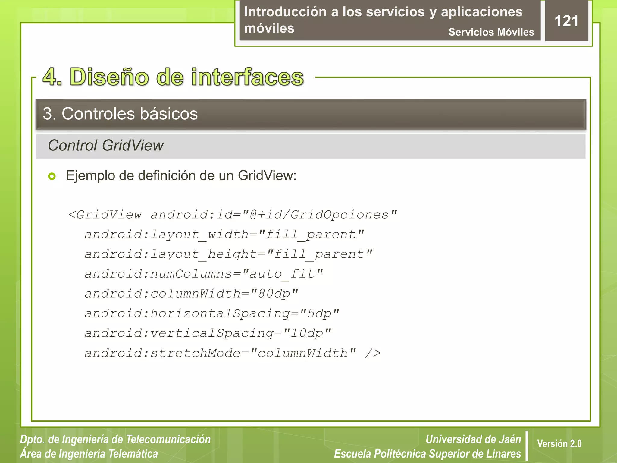 Introducción a los servicios y aplicaciones
móviles Servicios Móviles
121
Dpto. de Ingeniería de Telecomunicación
Área de Ingeniería Telemática
Universidad de Jaén
Escuela Politécnica Superior de Linares
Versión 2.0
Control GridView
3. Controles básicos
 Ejemplo de definición de un GridView:
<GridView android:id="@+id/GridOpciones"
android:layout_width="fill_parent"
android:layout_height="fill_parent"
android:numColumns="auto_fit"
android:columnWidth="80dp"
android:horizontalSpacing="5dp"
android:verticalSpacing="10dp"
android:stretchMode="columnWidth" />
 
