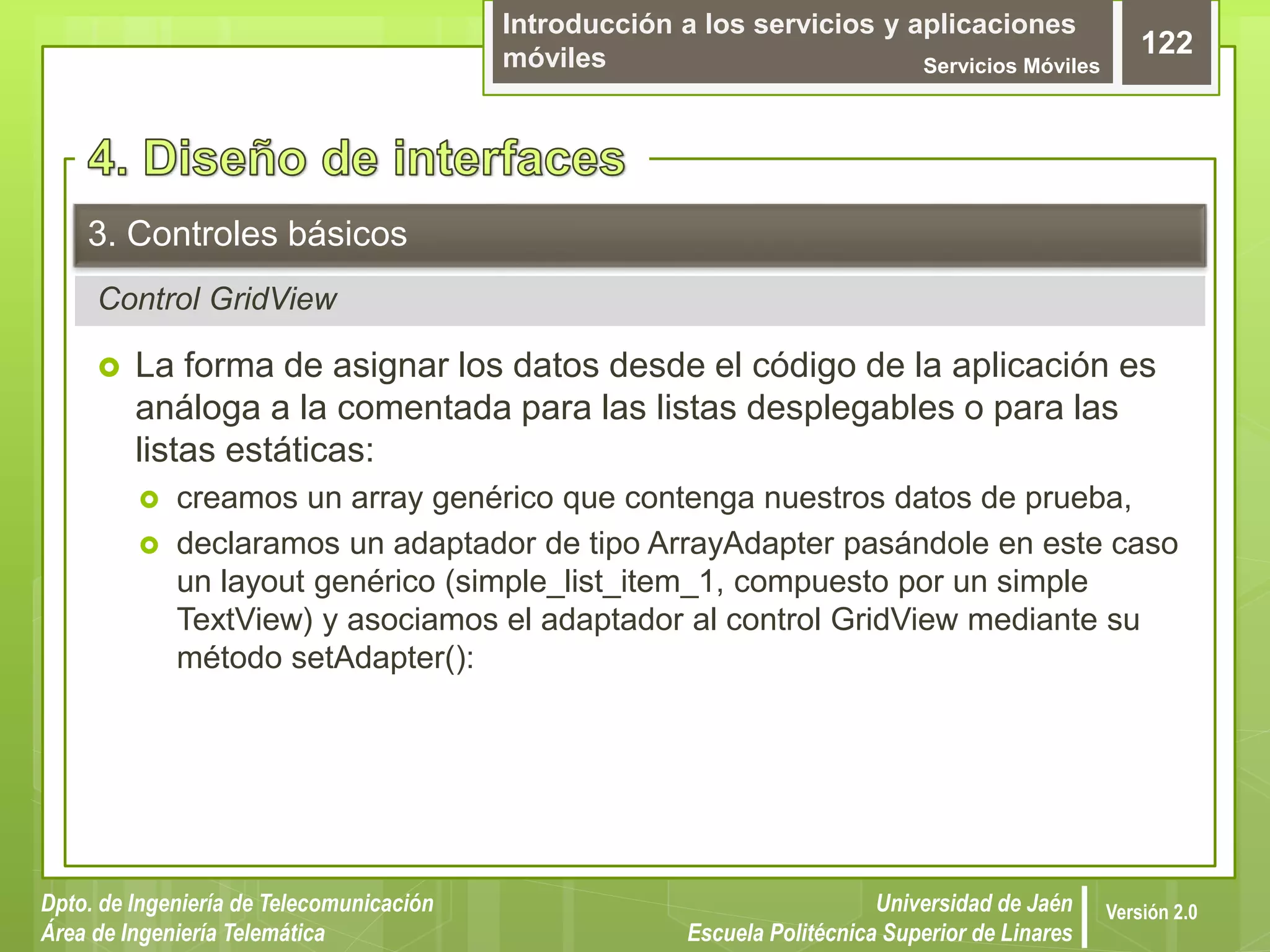 Introducción a los servicios y aplicaciones
móviles Servicios Móviles
122
Dpto. de Ingeniería de Telecomunicación
Área de Ingeniería Telemática
Universidad de Jaén
Escuela Politécnica Superior de Linares
Versión 2.0
Control GridView
3. Controles básicos
 La forma de asignar los datos desde el código de la aplicación es
análoga a la comentada para las listas desplegables o para las
listas estáticas:
 creamos un array genérico que contenga nuestros datos de prueba,
 declaramos un adaptador de tipo ArrayAdapter pasándole en este caso
un layout genérico (simple_list_item_1, compuesto por un simple
TextView) y asociamos el adaptador al control GridView mediante su
método setAdapter():
 