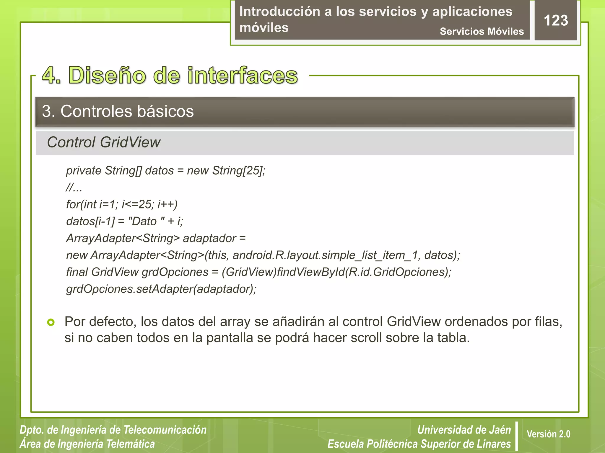 Introducción a los servicios y aplicaciones
móviles Servicios Móviles
123
Dpto. de Ingeniería de Telecomunicación
Área de Ingeniería Telemática
Universidad de Jaén
Escuela Politécnica Superior de Linares
Versión 2.0
Control GridView
3. Controles básicos
private String[] datos = new String[25];
//...
for(int i=1; i<=25; i++)
datos[i-1] = "Dato " + i;
ArrayAdapter<String> adaptador =
new ArrayAdapter<String>(this, android.R.layout.simple_list_item_1, datos);
final GridView grdOpciones = (GridView)findViewById(R.id.GridOpciones);
grdOpciones.setAdapter(adaptador);
 Por defecto, los datos del array se añadirán al control GridView ordenados por filas,
si no caben todos en la pantalla se podrá hacer scroll sobre la tabla.
 