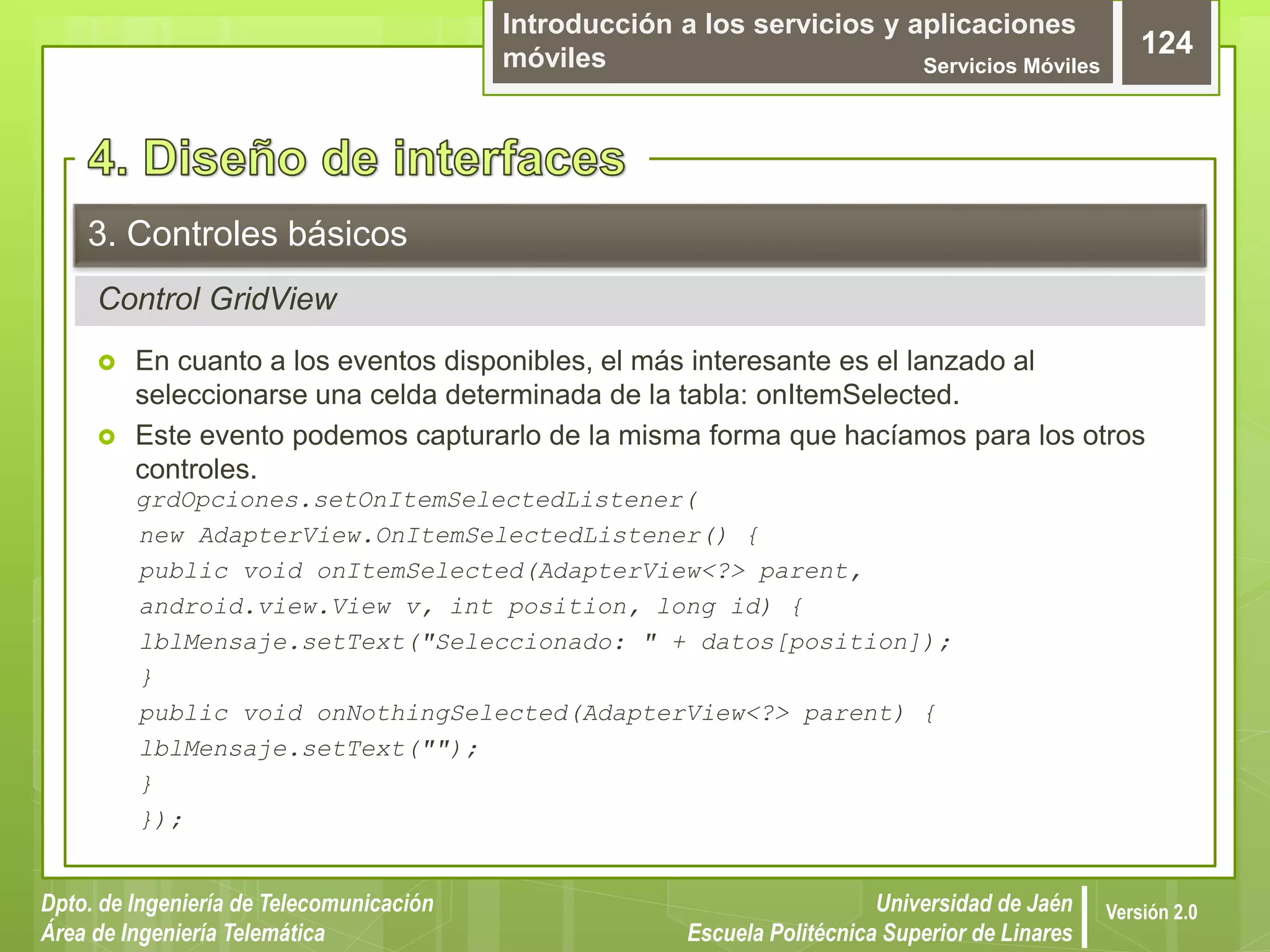 Introducción a los servicios y aplicaciones
móviles Servicios Móviles
124
Dpto. de Ingeniería de Telecomunicación
Área de Ingeniería Telemática
Universidad de Jaén
Escuela Politécnica Superior de Linares
Versión 2.0
Control GridView
3. Controles básicos
 En cuanto a los eventos disponibles, el más interesante es el lanzado al
seleccionarse una celda determinada de la tabla: onItemSelected.
 Este evento podemos capturarlo de la misma forma que hacíamos para los otros
controles.
grdOpciones.setOnItemSelectedListener(
new AdapterView.OnItemSelectedListener() {
public void onItemSelected(AdapterView<?> parent,
android.view.View v, int position, long id) {
lblMensaje.setText("Seleccionado: " + datos[position]);
}
public void onNothingSelected(AdapterView<?> parent) {
lblMensaje.setText("");
}
});
 