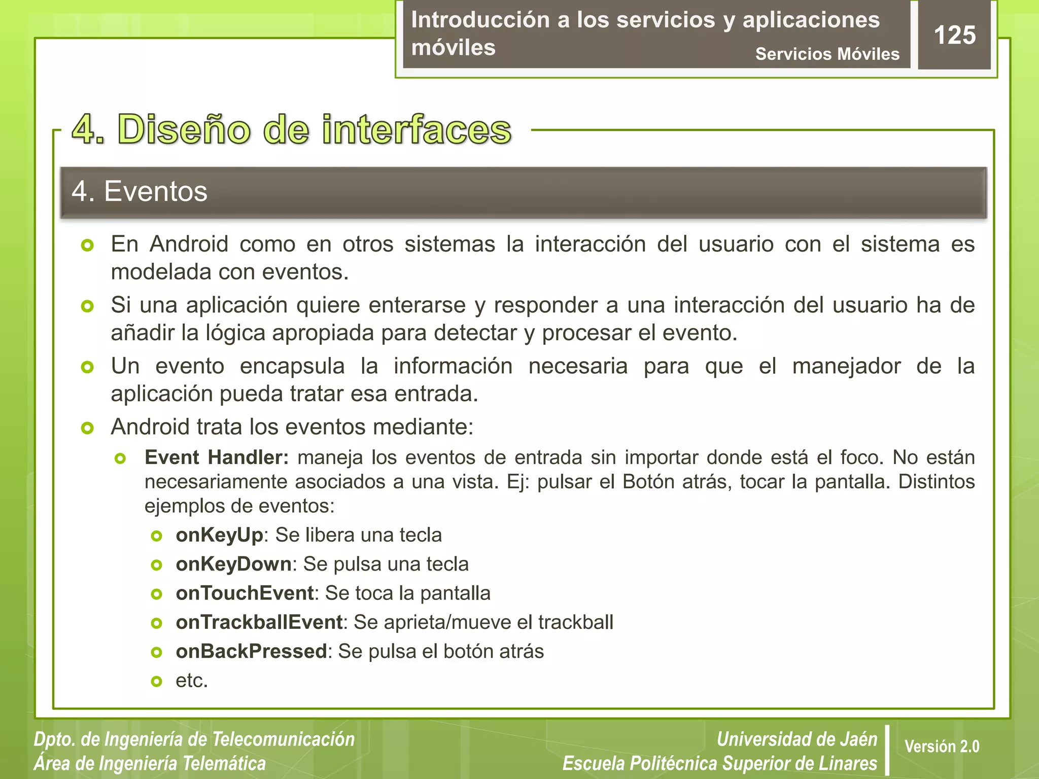 Introducción a los servicios y aplicaciones
móviles Servicios Móviles
125
Dpto. de Ingeniería de Telecomunicación
Área de Ingeniería Telemática
Universidad de Jaén
Escuela Politécnica Superior de Linares
Versión 2.0
4. Eventos
 En Android como en otros sistemas la interacción del usuario con el sistema es
modelada con eventos.
 Si una aplicación quiere enterarse y responder a una interacción del usuario ha de
añadir la lógica apropiada para detectar y procesar el evento.
 Un evento encapsula la información necesaria para que el manejador de la
aplicación pueda tratar esa entrada.
 Android trata los eventos mediante:
 Event Handler: maneja los eventos de entrada sin importar donde está el foco. No están
necesariamente asociados a una vista. Ej: pulsar el Botón atrás, tocar la pantalla. Distintos
ejemplos de eventos:
 onKeyUp: Se libera una tecla
 onKeyDown: Se pulsa una tecla
 onTouchEvent: Se toca la pantalla
 onTrackballEvent: Se aprieta/mueve el trackball
 onBackPressed: Se pulsa el botón atrás
 etc.
 
