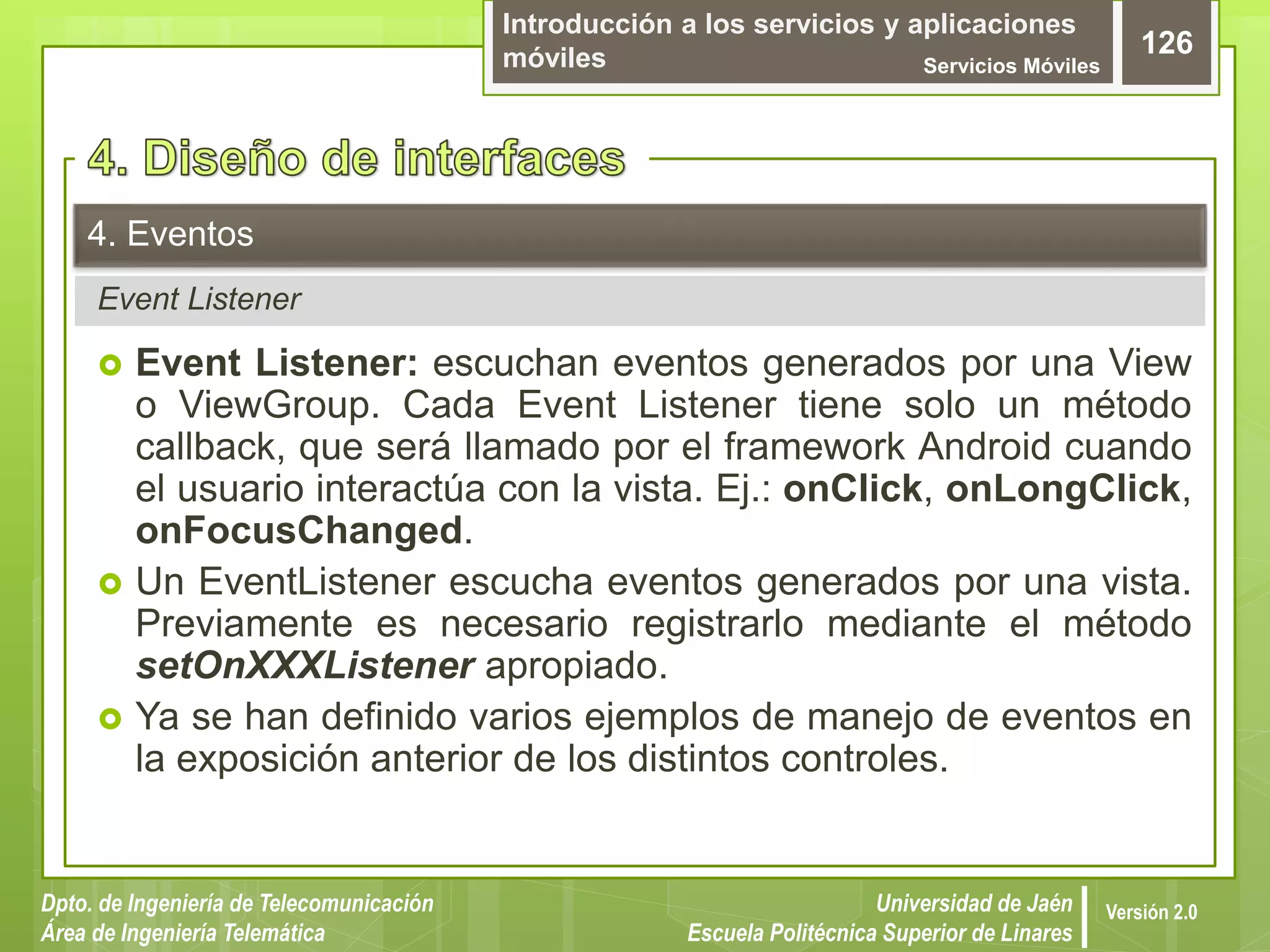 Introducción a los servicios y aplicaciones
móviles Servicios Móviles
126
Dpto. de Ingeniería de Telecomunicación
Área de Ingeniería Telemática
Universidad de Jaén
Escuela Politécnica Superior de Linares
Versión 2.0
Event Listener
4. Eventos
 Event Listener: escuchan eventos generados por una View
o ViewGroup. Cada Event Listener tiene solo un método
callback, que será llamado por el framework Android cuando
el usuario interactúa con la vista. Ej.: onClick, onLongClick,
onFocusChanged.
 Un EventListener escucha eventos generados por una vista.
Previamente es necesario registrarlo mediante el método
setOnXXXListener apropiado.
 Ya se han definido varios ejemplos de manejo de eventos en
la exposición anterior de los distintos controles.
 