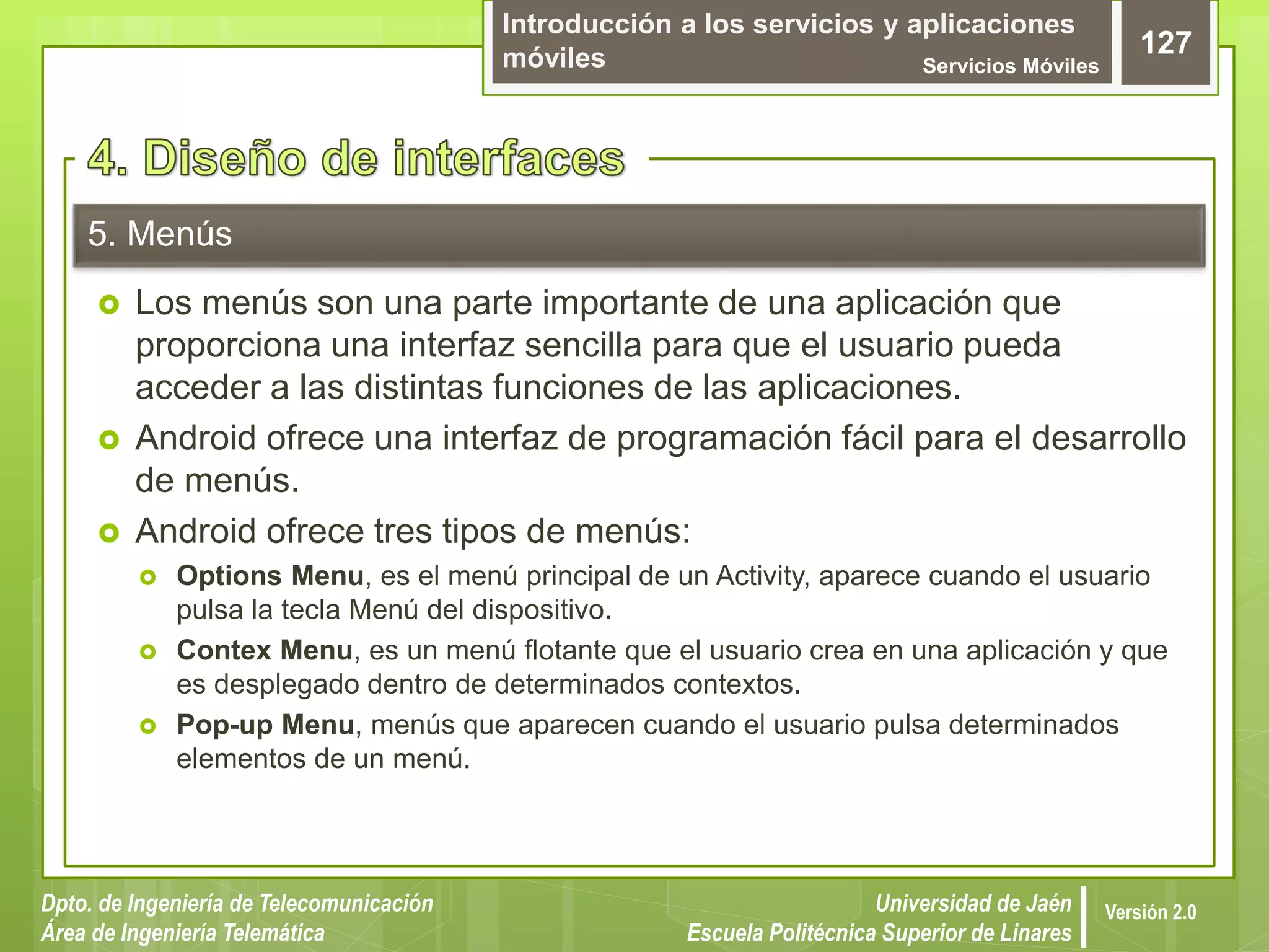 Introducción a los servicios y aplicaciones
móviles Servicios Móviles
127
Dpto. de Ingeniería de Telecomunicación
Área de Ingeniería Telemática
Universidad de Jaén
Escuela Politécnica Superior de Linares
Versión 2.0
5. Menús
 Los menús son una parte importante de una aplicación que
proporciona una interfaz sencilla para que el usuario pueda
acceder a las distintas funciones de las aplicaciones.
 Android ofrece una interfaz de programación fácil para el desarrollo
de menús.
 Android ofrece tres tipos de menús:
 Options Menu, es el menú principal de un Activity, aparece cuando el usuario
pulsa la tecla Menú del dispositivo.
 Contex Menu, es un menú flotante que el usuario crea en una aplicación y que
es desplegado dentro de determinados contextos.
 Pop-up Menu, menús que aparecen cuando el usuario pulsa determinados
elementos de un menú.
 