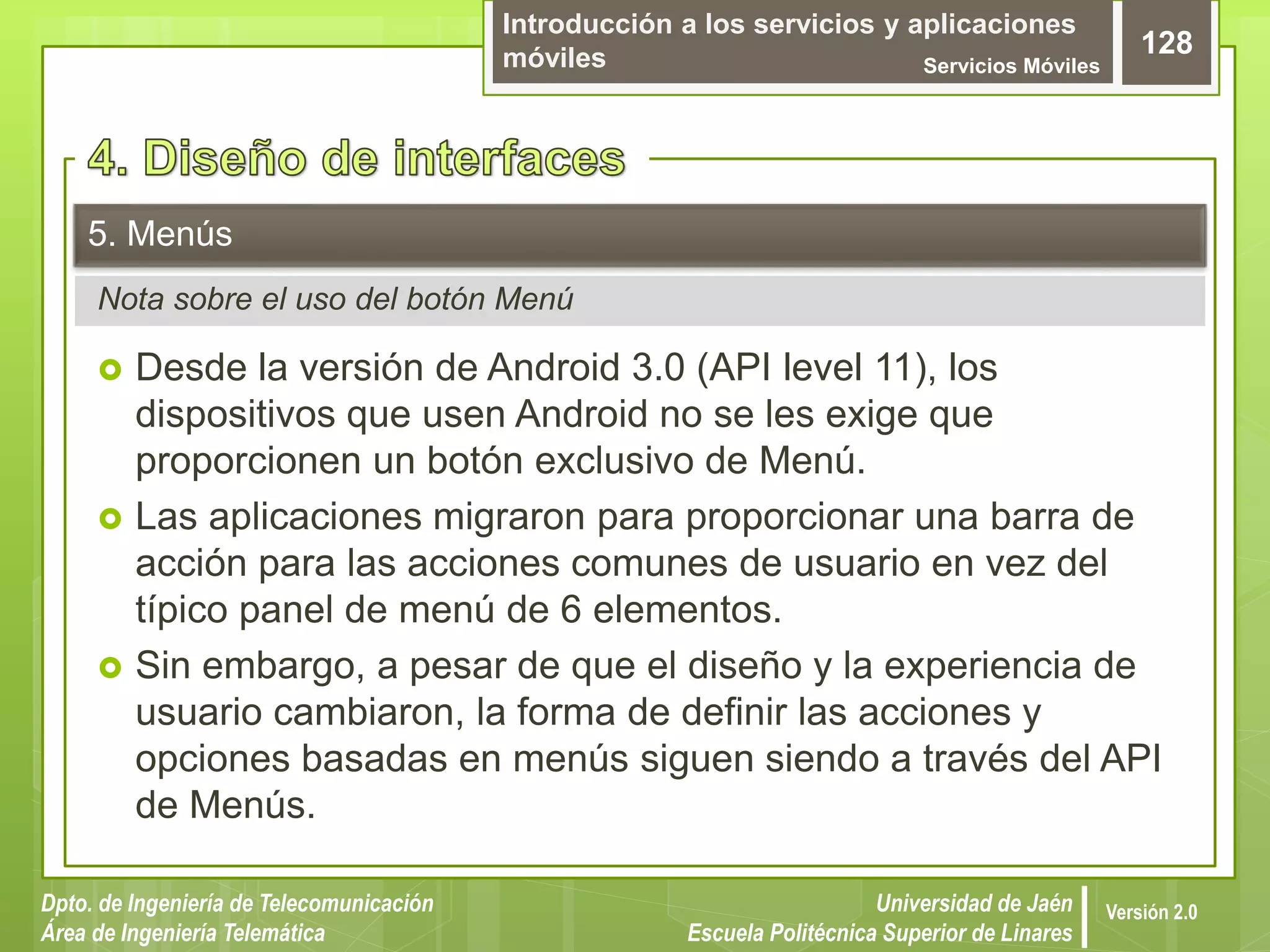 Introducción a los servicios y aplicaciones
móviles Servicios Móviles
128
Dpto. de Ingeniería de Telecomunicación
Área de Ingeniería Telemática
Universidad de Jaén
Escuela Politécnica Superior de Linares
Versión 2.0
Nota sobre el uso del botón Menú
5. Menús
 Desde la versión de Android 3.0 (API level 11), los
dispositivos que usen Android no se les exige que
proporcionen un botón exclusivo de Menú.
 Las aplicaciones migraron para proporcionar una barra de
acción para las acciones comunes de usuario en vez del
típico panel de menú de 6 elementos.
 Sin embargo, a pesar de que el diseño y la experiencia de
usuario cambiaron, la forma de definir las acciones y
opciones basadas en menús siguen siendo a través del API
de Menús.
 