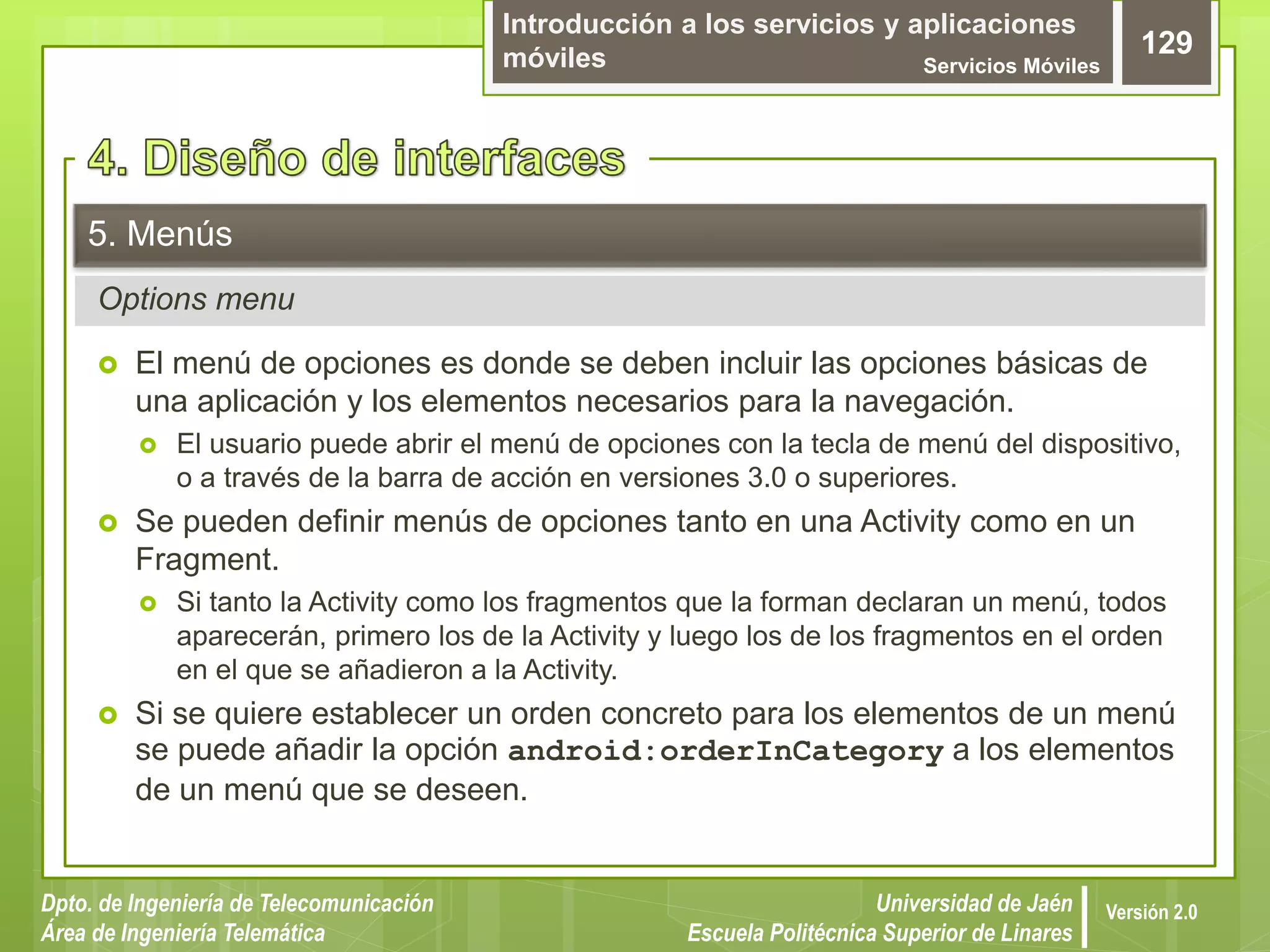 Introducción a los servicios y aplicaciones
móviles Servicios Móviles
129
Dpto. de Ingeniería de Telecomunicación
Área de Ingeniería Telemática
Universidad de Jaén
Escuela Politécnica Superior de Linares
Versión 2.0
Options menu
5. Menús
 El menú de opciones es donde se deben incluir las opciones básicas de
una aplicación y los elementos necesarios para la navegación.
 El usuario puede abrir el menú de opciones con la tecla de menú del dispositivo,
o a través de la barra de acción en versiones 3.0 o superiores.
 Se pueden definir menús de opciones tanto en una Activity como en un
Fragment.
 Si tanto la Activity como los fragmentos que la forman declaran un menú, todos
aparecerán, primero los de la Activity y luego los de los fragmentos en el orden
en el que se añadieron a la Activity.
 Si se quiere establecer un orden concreto para los elementos de un menú
se puede añadir la opción android:orderInCategory a los elementos
de un menú que se deseen.
 