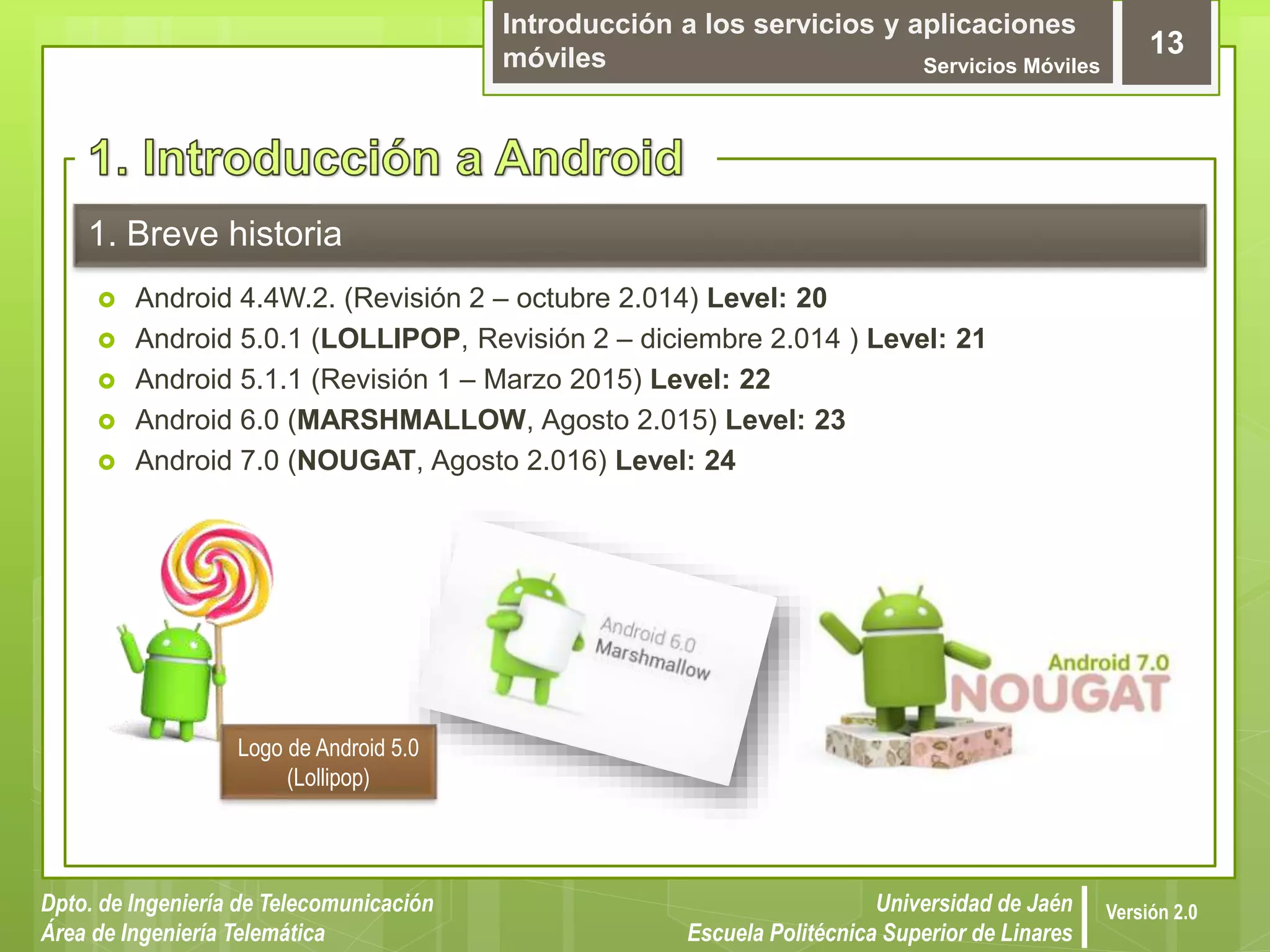 Introducción a los servicios y aplicaciones
móviles Servicios Móviles
13
Dpto. de Ingeniería de Telecomunicación
Área de Ingeniería Telemática
Universidad de Jaén
Escuela Politécnica Superior de Linares
Versión 2.0
1. Breve historia
 Android 4.4W.2. (Revisión 2 – octubre 2.014) Level: 20
 Android 5.0.1 (LOLLIPOP, Revisión 2 – diciembre 2.014 ) Level: 21
 Android 5.1.1 (Revisión 1 – Marzo 2015) Level: 22
 Android 6.0 (MARSHMALLOW, Agosto 2.015) Level: 23
 Android 7.0 (NOUGAT, Agosto 2.016) Level: 24
Logo de Android 5.0
(Lollipop)
 