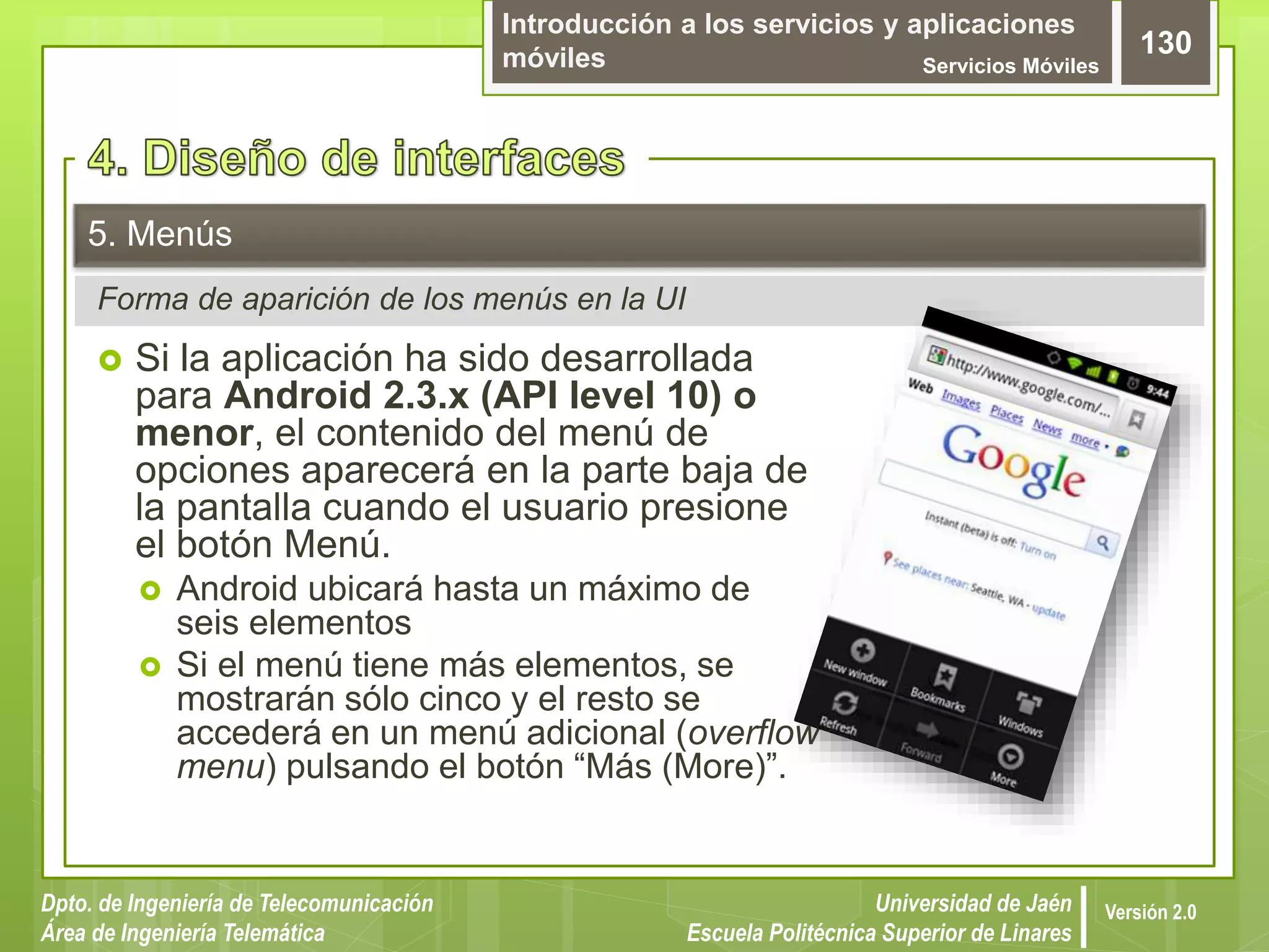 Introducción a los servicios y aplicaciones
móviles Servicios Móviles
130
Dpto. de Ingeniería de Telecomunicación
Área de Ingeniería Telemática
Universidad de Jaén
Escuela Politécnica Superior de Linares
Versión 2.0
Forma de aparición de los menús en la UI
5. Menús
 Si la aplicación ha sido desarrollada
para Android 2.3.x (API level 10) o
menor, el contenido del menú de
opciones aparecerá en la parte baja de
la pantalla cuando el usuario presione
el botón Menú.
 Android ubicará hasta un máximo de
seis elementos
 Si el menú tiene más elementos, se
mostrarán sólo cinco y el resto se
accederá en un menú adicional (overflow
menu) pulsando el botón “Más (More)”.
 