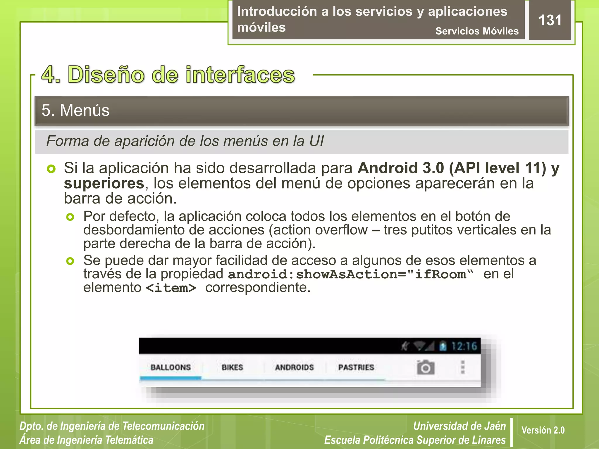 Introducción a los servicios y aplicaciones
móviles Servicios Móviles
131
Dpto. de Ingeniería de Telecomunicación
Área de Ingeniería Telemática
Universidad de Jaén
Escuela Politécnica Superior de Linares
Versión 2.0
Forma de aparición de los menús en la UI
5. Menús
 Si la aplicación ha sido desarrollada para Android 3.0 (API level 11) y
superiores, los elementos del menú de opciones aparecerán en la
barra de acción.
 Por defecto, la aplicación coloca todos los elementos en el botón de
desbordamiento de acciones (action overflow – tres putitos verticales en la
parte derecha de la barra de acción).
 Se puede dar mayor facilidad de acceso a algunos de esos elementos a
través de la propiedad android:showAsAction="ifRoom“ en el
elemento <item> correspondiente.
 