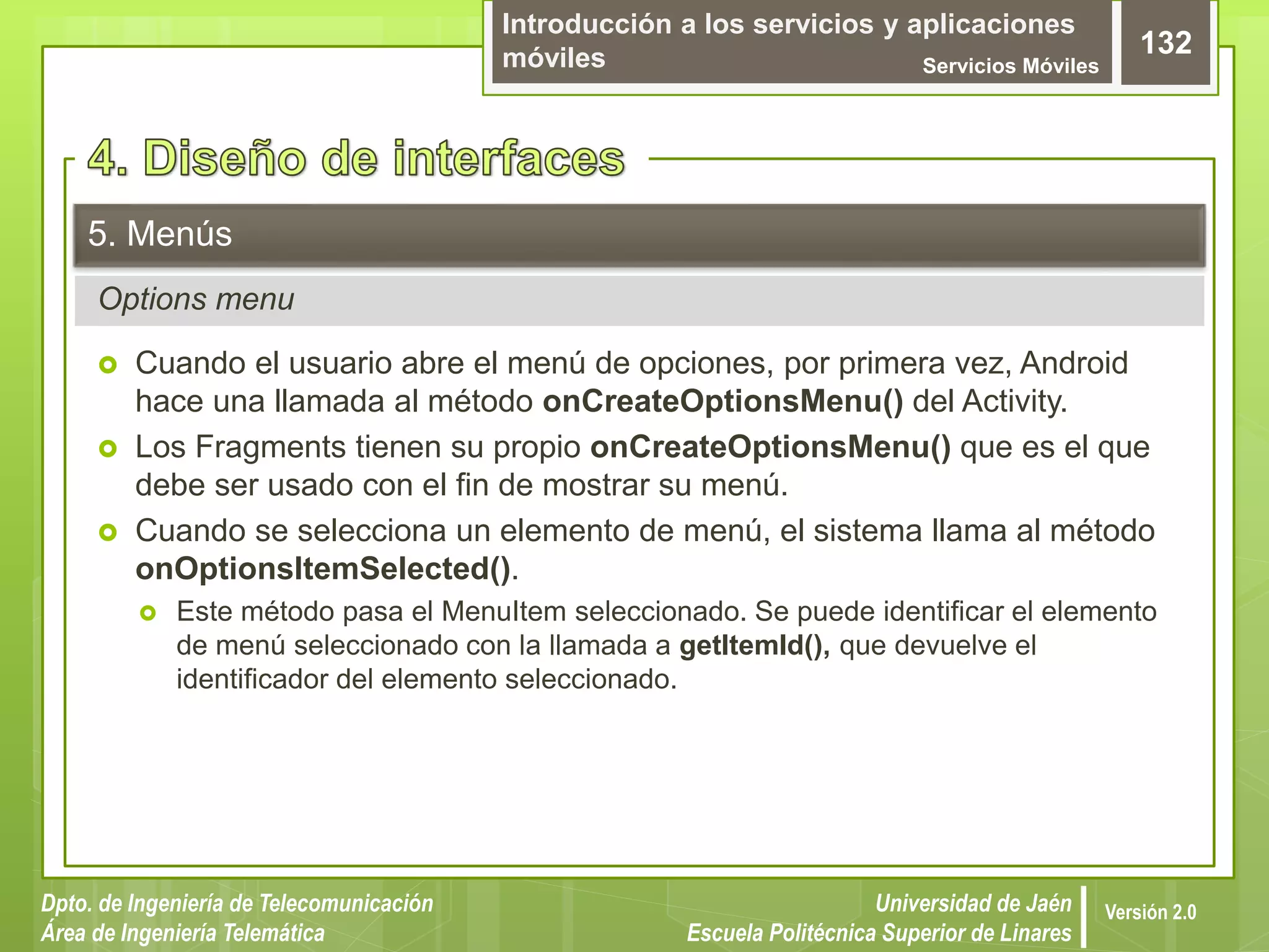 Introducción a los servicios y aplicaciones
móviles Servicios Móviles
132
Dpto. de Ingeniería de Telecomunicación
Área de Ingeniería Telemática
Universidad de Jaén
Escuela Politécnica Superior de Linares
Versión 2.0
Options menu
5. Menús
 Cuando el usuario abre el menú de opciones, por primera vez, Android
hace una llamada al método onCreateOptionsMenu() del Activity.
 Los Fragments tienen su propio onCreateOptionsMenu() que es el que
debe ser usado con el fin de mostrar su menú.
 Cuando se selecciona un elemento de menú, el sistema llama al método
onOptionsItemSelected().
 Este método pasa el MenuItem seleccionado. Se puede identificar el elemento
de menú seleccionado con la llamada a getItemId(), que devuelve el
identificador del elemento seleccionado.
 