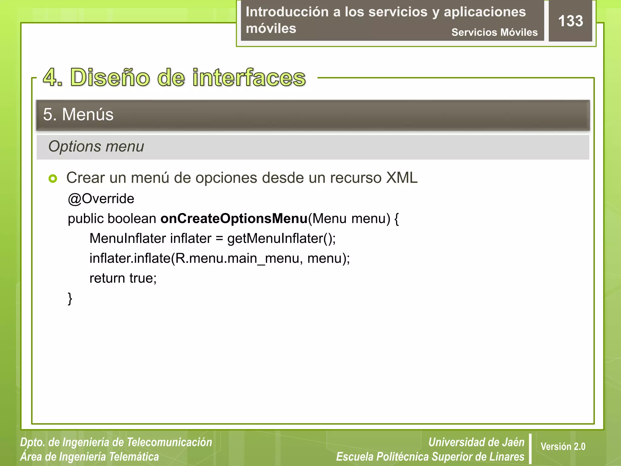 Introducción a los servicios y aplicaciones
móviles Servicios Móviles
133
Dpto. de Ingeniería de Telecomunicación
Área de Ingeniería Telemática
Universidad de Jaén
Escuela Politécnica Superior de Linares
Versión 2.0
Options menu
5. Menús
 Crear un menú de opciones desde un recurso XML
@Override
public boolean onCreateOptionsMenu(Menu menu) {
MenuInflater inflater = getMenuInflater();
inflater.inflate(R.menu.main_menu, menu);
return true;
}
 