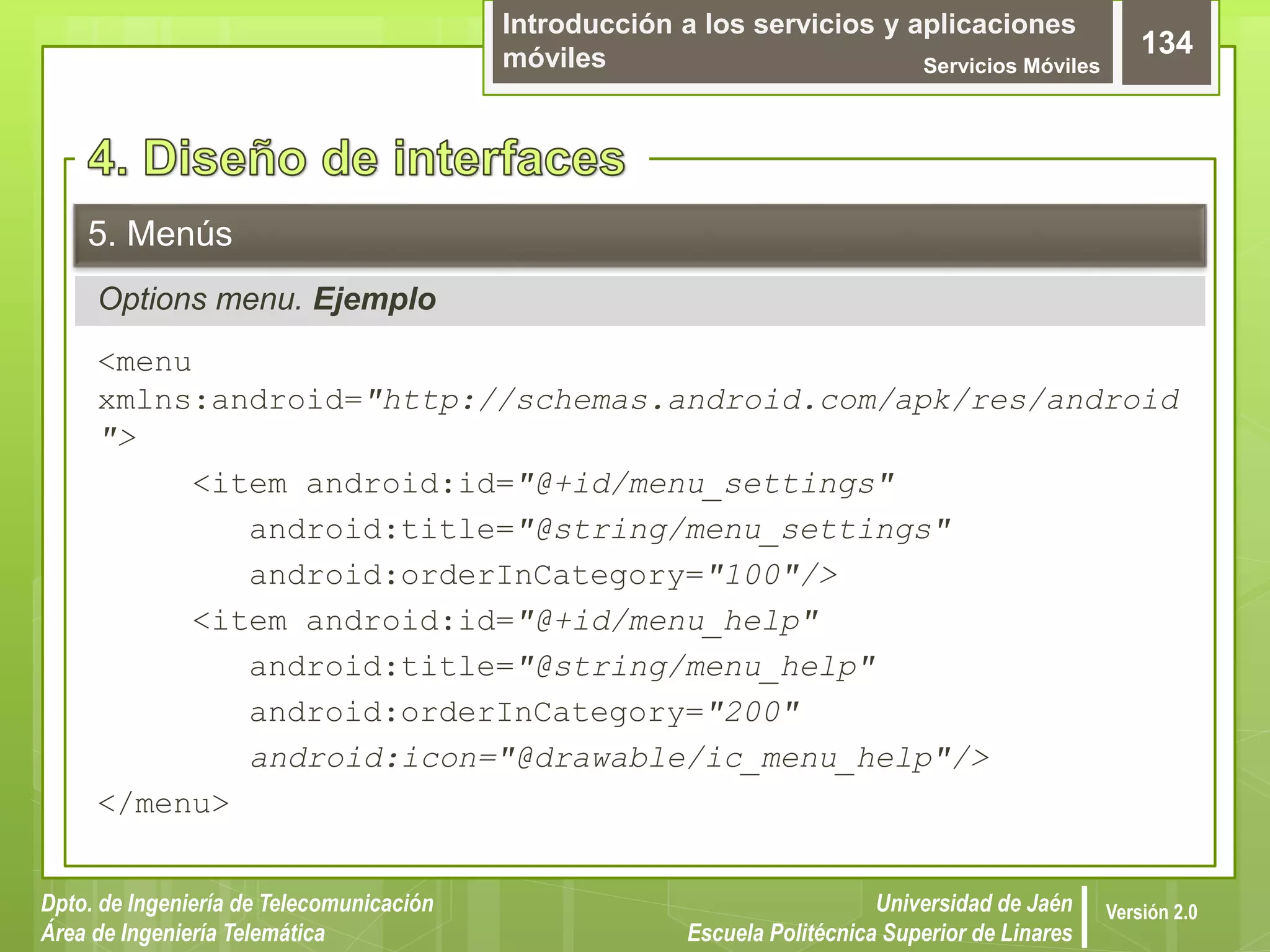 Introducción a los servicios y aplicaciones
móviles Servicios Móviles
134
Dpto. de Ingeniería de Telecomunicación
Área de Ingeniería Telemática
Universidad de Jaén
Escuela Politécnica Superior de Linares
Versión 2.0
Options menu. Ejemplo
5. Menús
<menu
xmlns:android="http://schemas.android.com/apk/res/android
">
<item android:id="@+id/menu_settings"
android:title="@string/menu_settings"
android:orderInCategory="100"/>
<item android:id="@+id/menu_help"
android:title="@string/menu_help"
android:orderInCategory="200"
android:icon="@drawable/ic_menu_help"/>
</menu>
 