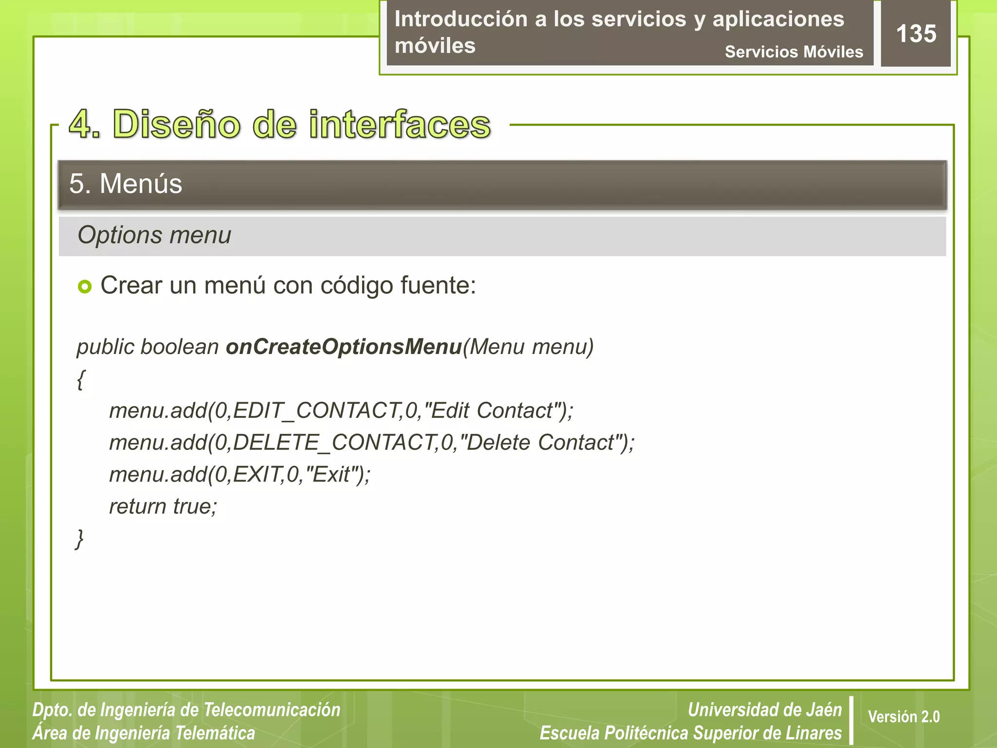 Introducción a los servicios y aplicaciones
móviles Servicios Móviles
135
Dpto. de Ingeniería de Telecomunicación
Área de Ingeniería Telemática
Universidad de Jaén
Escuela Politécnica Superior de Linares
Versión 2.0
Options menu
5. Menús
 Crear un menú con código fuente:
public boolean onCreateOptionsMenu(Menu menu)
{
menu.add(0,EDIT_CONTACT,0,"Edit Contact");
menu.add(0,DELETE_CONTACT,0,"Delete Contact");
menu.add(0,EXIT,0,"Exit");
return true;
}
 