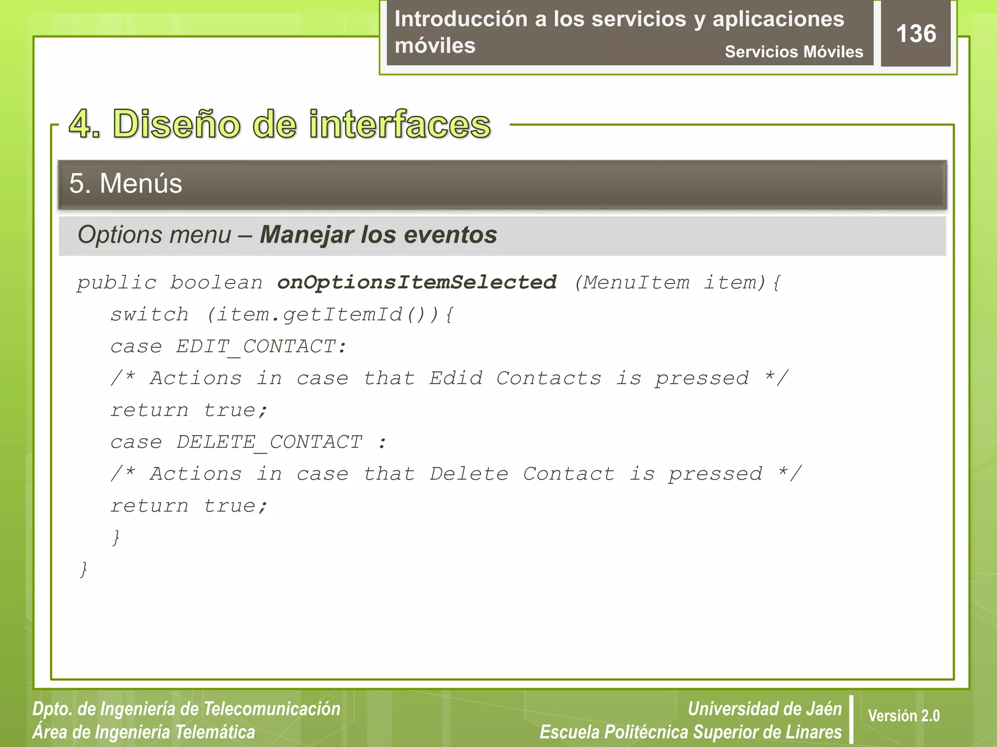 Introducción a los servicios y aplicaciones
móviles Servicios Móviles
136
Dpto. de Ingeniería de Telecomunicación
Área de Ingeniería Telemática
Universidad de Jaén
Escuela Politécnica Superior de Linares
Versión 2.0
Options menu – Manejar los eventos
5. Menús
public boolean onOptionsItemSelected (MenuItem item){
switch (item.getItemId()){
case EDIT_CONTACT:
/* Actions in case that Edid Contacts is pressed */
return true;
case DELETE_CONTACT :
/* Actions in case that Delete Contact is pressed */
return true;
}
}
 