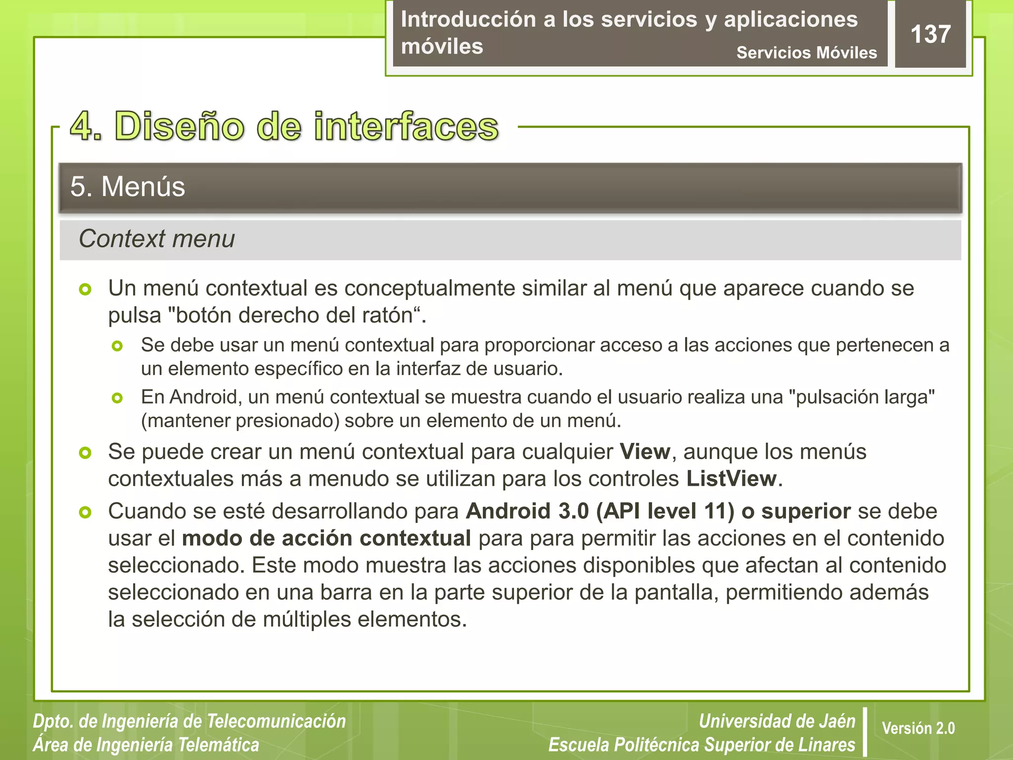 Introducción a los servicios y aplicaciones
móviles Servicios Móviles
137
Dpto. de Ingeniería de Telecomunicación
Área de Ingeniería Telemática
Universidad de Jaén
Escuela Politécnica Superior de Linares
Versión 2.0
Context menu
5. Menús
 Un menú contextual es conceptualmente similar al menú que aparece cuando se
pulsa "botón derecho del ratón“.
 Se debe usar un menú contextual para proporcionar acceso a las acciones que pertenecen a
un elemento específico en la interfaz de usuario.
 En Android, un menú contextual se muestra cuando el usuario realiza una "pulsación larga"
(mantener presionado) sobre un elemento de un menú.
 Se puede crear un menú contextual para cualquier View, aunque los menús
contextuales más a menudo se utilizan para los controles ListView.
 Cuando se esté desarrollando para Android 3.0 (API level 11) o superior se debe
usar el modo de acción contextual para para permitir las acciones en el contenido
seleccionado. Este modo muestra las acciones disponibles que afectan al contenido
seleccionado en una barra en la parte superior de la pantalla, permitiendo además
la selección de múltiples elementos.
 
