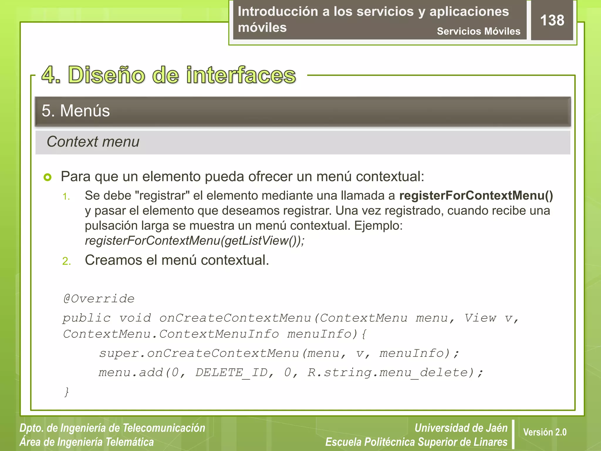 Introducción a los servicios y aplicaciones
móviles Servicios Móviles
138
Dpto. de Ingeniería de Telecomunicación
Área de Ingeniería Telemática
Universidad de Jaén
Escuela Politécnica Superior de Linares
Versión 2.0
Context menu
5. Menús
 Para que un elemento pueda ofrecer un menú contextual:
1. Se debe "registrar" el elemento mediante una llamada a registerForContextMenu()
y pasar el elemento que deseamos registrar. Una vez registrado, cuando recibe una
pulsación larga se muestra un menú contextual. Ejemplo:
registerForContextMenu(getListView());
2. Creamos el menú contextual.
@Override
public void onCreateContextMenu(ContextMenu menu, View v,
ContextMenu.ContextMenuInfo menuInfo){
super.onCreateContextMenu(menu, v, menuInfo);
menu.add(0, DELETE_ID, 0, R.string.menu_delete);
}
 