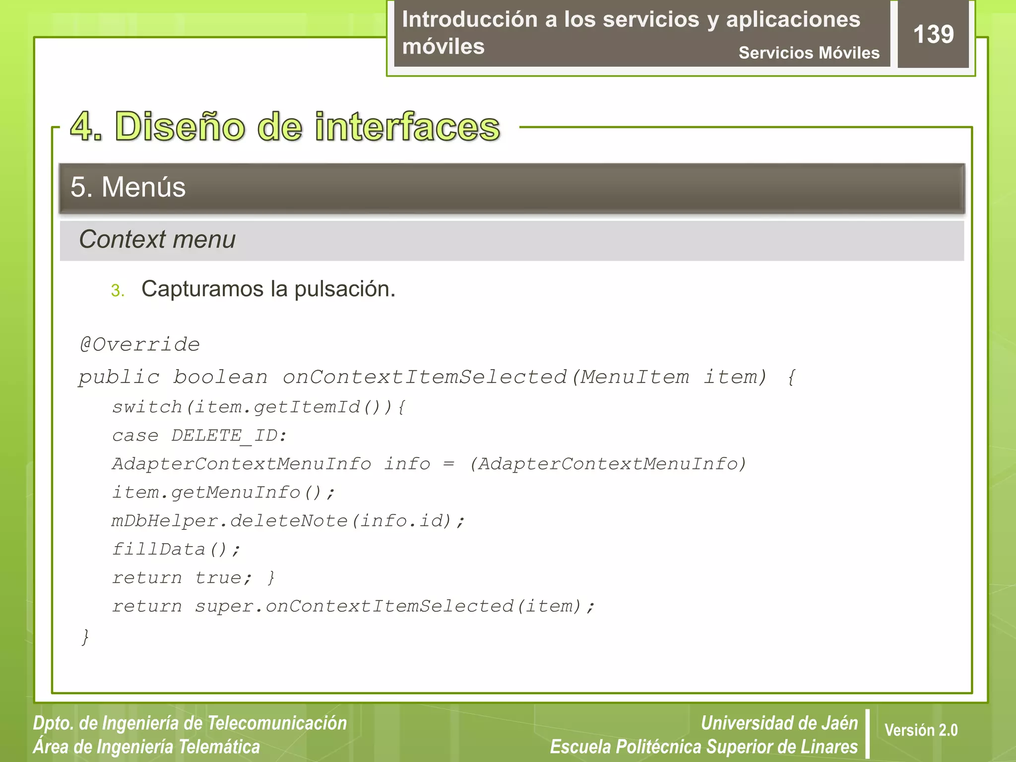 Introducción a los servicios y aplicaciones
móviles Servicios Móviles
139
Dpto. de Ingeniería de Telecomunicación
Área de Ingeniería Telemática
Universidad de Jaén
Escuela Politécnica Superior de Linares
Versión 2.0
Context menu
5. Menús
3. Capturamos la pulsación.
@Override
public boolean onContextItemSelected(MenuItem item) {
switch(item.getItemId()){
case DELETE_ID:
AdapterContextMenuInfo info = (AdapterContextMenuInfo)
item.getMenuInfo();
mDbHelper.deleteNote(info.id);
fillData();
return true; }
return super.onContextItemSelected(item);
}
 