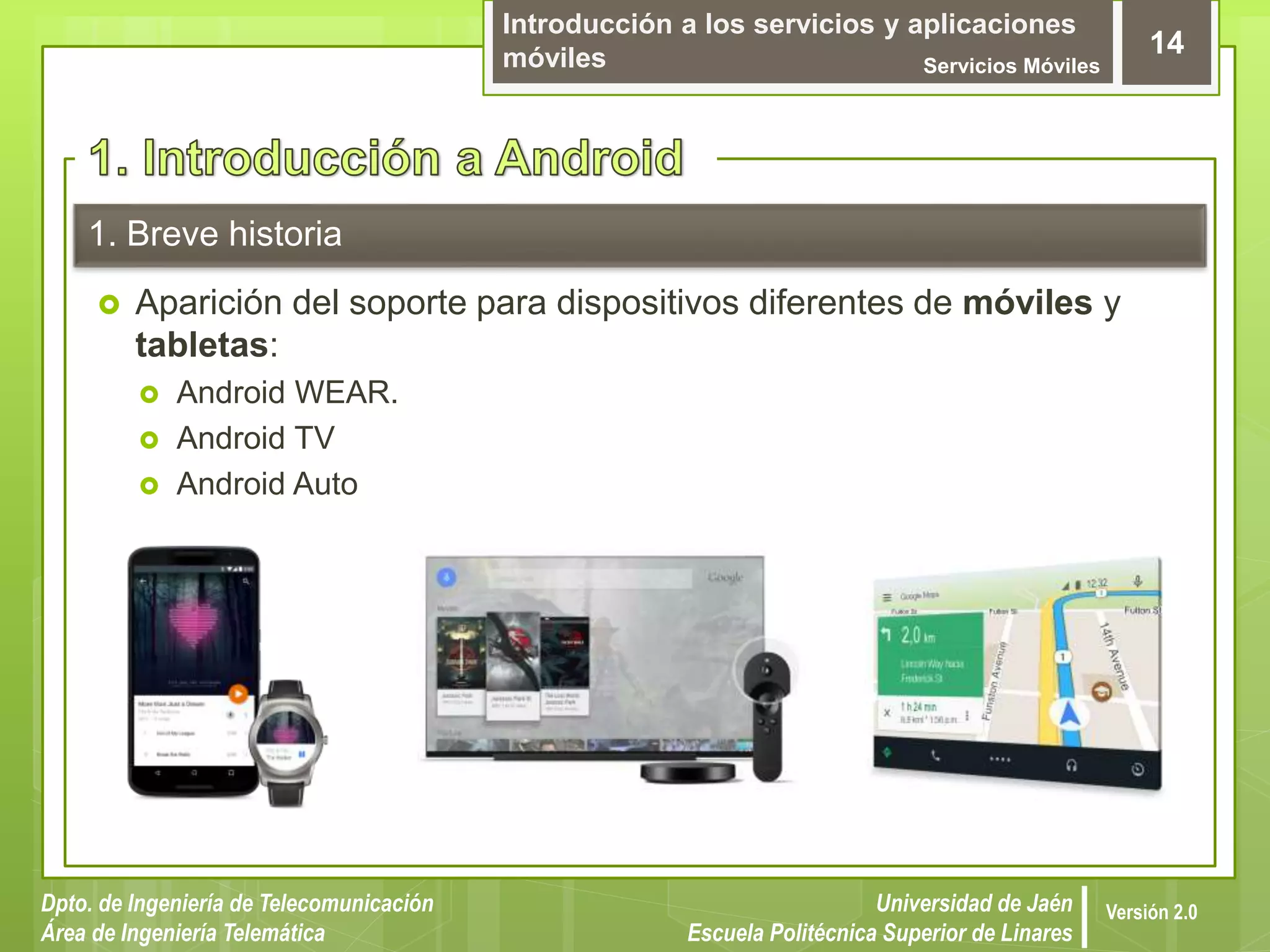 Introducción a los servicios y aplicaciones
móviles Servicios Móviles
14
Dpto. de Ingeniería de Telecomunicación
Área de Ingeniería Telemática
Universidad de Jaén
Escuela Politécnica Superior de Linares
Versión 2.0
1. Breve historia
 Aparición del soporte para dispositivos diferentes de móviles y
tabletas:
 Android WEAR.
 Android TV
 Android Auto
 