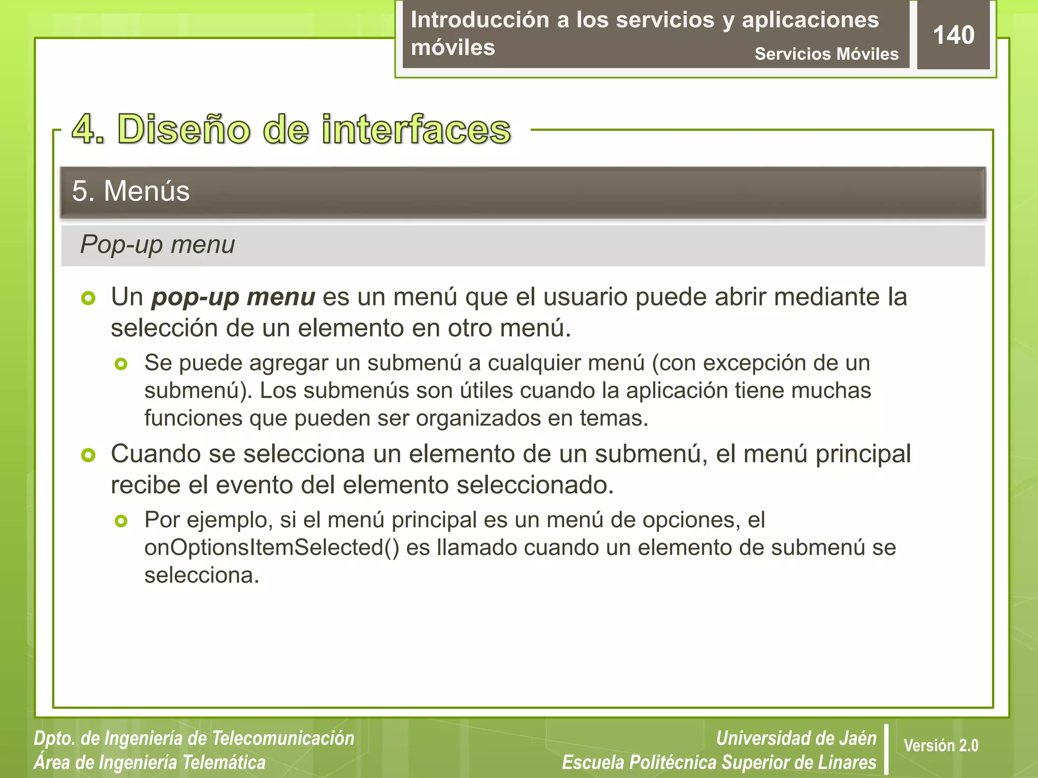 Introducción a los servicios y aplicaciones
móviles Servicios Móviles
140
Dpto. de Ingeniería de Telecomunicación
Área de Ingeniería Telemática
Universidad de Jaén
Escuela Politécnica Superior de Linares
Versión 2.0
Pop-up menu
5. Menús
 Un pop-up menu es un menú que el usuario puede abrir mediante la
selección de un elemento en otro menú.
 Se puede agregar un submenú a cualquier menú (con excepción de un
submenú). Los submenús son útiles cuando la aplicación tiene muchas
funciones que pueden ser organizados en temas.
 Cuando se selecciona un elemento de un submenú, el menú principal
recibe el evento del elemento seleccionado.
 Por ejemplo, si el menú principal es un menú de opciones, el
onOptionsItemSelected() es llamado cuando un elemento de submenú se
selecciona.
 