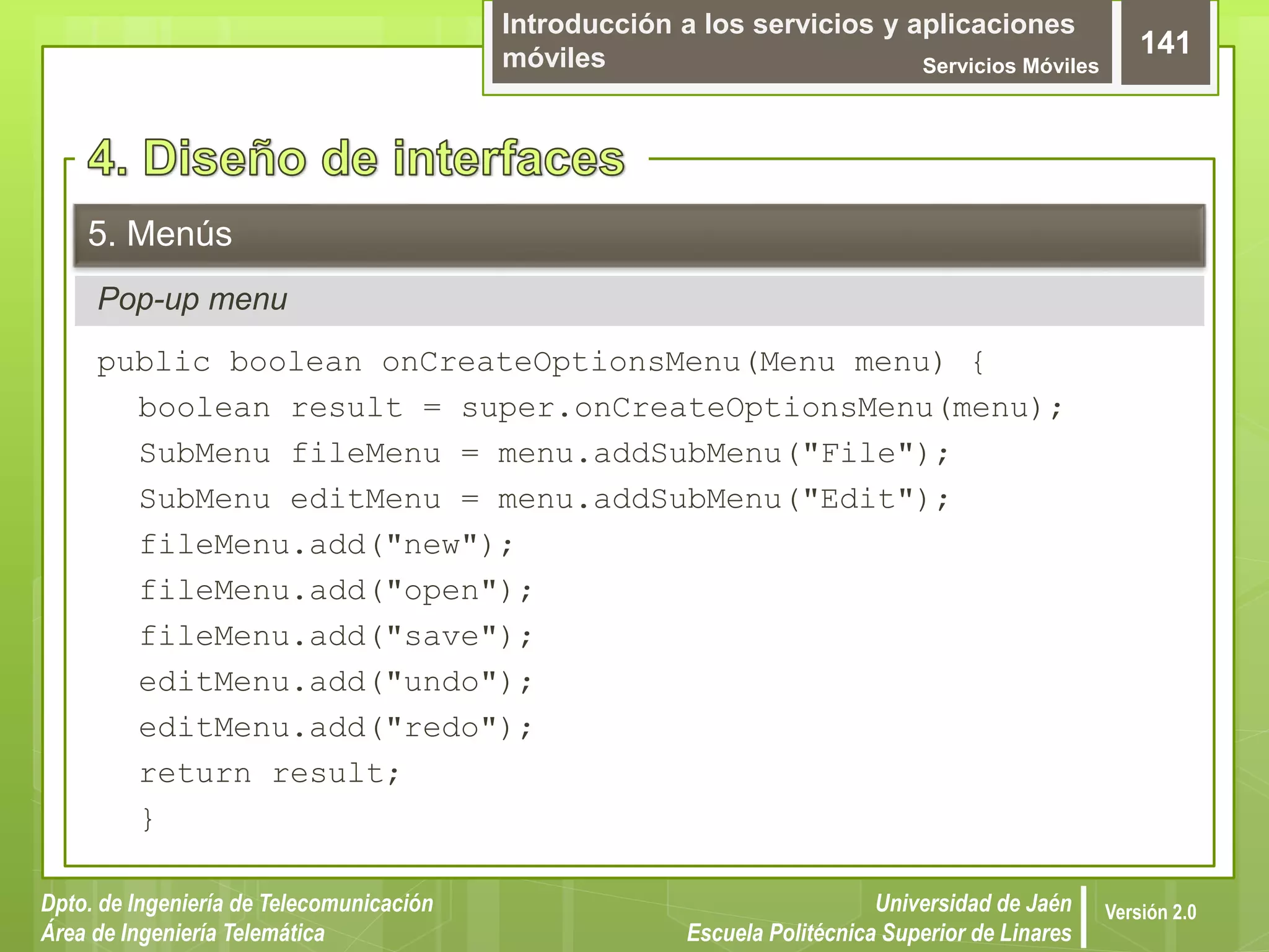Introducción a los servicios y aplicaciones
móviles Servicios Móviles
141
Dpto. de Ingeniería de Telecomunicación
Área de Ingeniería Telemática
Universidad de Jaén
Escuela Politécnica Superior de Linares
Versión 2.0
Pop-up menu
5. Menús
public boolean onCreateOptionsMenu(Menu menu) {
boolean result = super.onCreateOptionsMenu(menu);
SubMenu fileMenu = menu.addSubMenu("File");
SubMenu editMenu = menu.addSubMenu("Edit");
fileMenu.add("new");
fileMenu.add("open");
fileMenu.add("save");
editMenu.add("undo");
editMenu.add("redo");
return result;
}
 