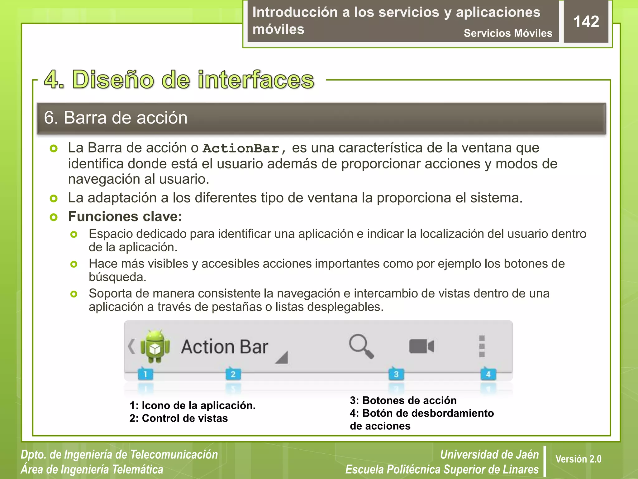 Introducción a los servicios y aplicaciones
móviles Servicios Móviles
142
Dpto. de Ingeniería de Telecomunicación
Área de Ingeniería Telemática
Universidad de Jaén
Escuela Politécnica Superior de Linares
Versión 2.0
6. Barra de acción
 La Barra de acción o ActionBar, es una característica de la ventana que
identifica donde está el usuario además de proporcionar acciones y modos de
navegación al usuario.
 La adaptación a los diferentes tipo de ventana la proporciona el sistema.
 Funciones clave:
 Espacio dedicado para identificar una aplicación e indicar la localización del usuario dentro
de la aplicación.
 Hace más visibles y accesibles acciones importantes como por ejemplo los botones de
búsqueda.
 Soporta de manera consistente la navegación e intercambio de vistas dentro de una
aplicación a través de pestañas o listas desplegables.
1: Icono de la aplicación.
2: Control de vistas
3: Botones de acción
4: Botón de desbordamiento
de acciones
 