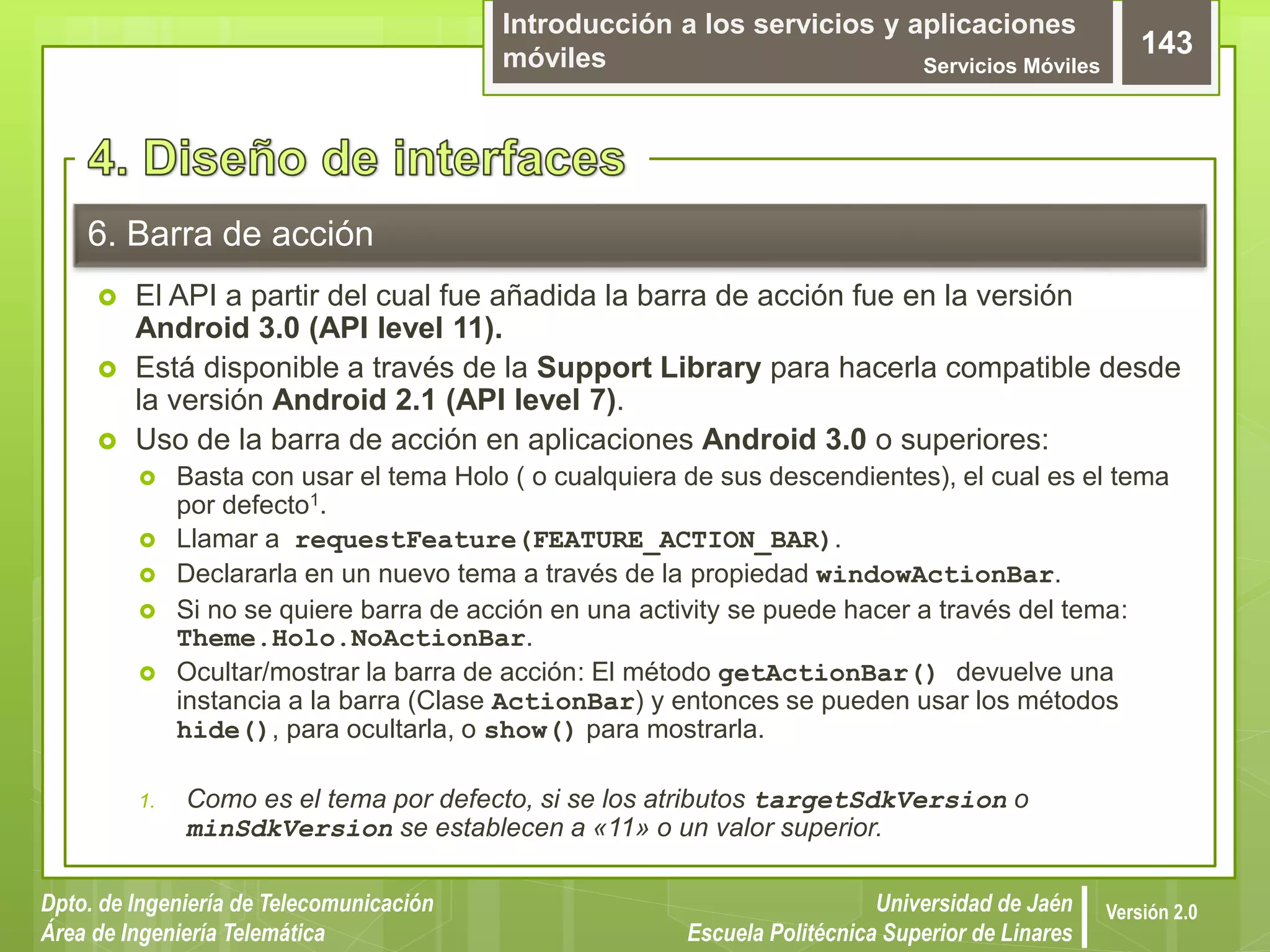 Introducción a los servicios y aplicaciones
móviles Servicios Móviles
143
Dpto. de Ingeniería de Telecomunicación
Área de Ingeniería Telemática
Universidad de Jaén
Escuela Politécnica Superior de Linares
Versión 2.0
6. Barra de acción
 El API a partir del cual fue añadida la barra de acción fue en la versión
Android 3.0 (API level 11).
 Está disponible a través de la Support Library para hacerla compatible desde
la versión Android 2.1 (API level 7).
 Uso de la barra de acción en aplicaciones Android 3.0 o superiores:
 Basta con usar el tema Holo ( o cualquiera de sus descendientes), el cual es el tema
por defecto1.
 Llamar a requestFeature(FEATURE_ACTION_BAR).
 Declararla en un nuevo tema a través de la propiedad windowActionBar.
 Si no se quiere barra de acción en una activity se puede hacer a través del tema:
Theme.Holo.NoActionBar.
 Ocultar/mostrar la barra de acción: El método getActionBar() devuelve una
instancia a la barra (Clase ActionBar) y entonces se pueden usar los métodos
hide(), para ocultarla, o show() para mostrarla.
1. Como es el tema por defecto, si se los atributos targetSdkVersion o
minSdkVersion se establecen a «11» o un valor superior.
 