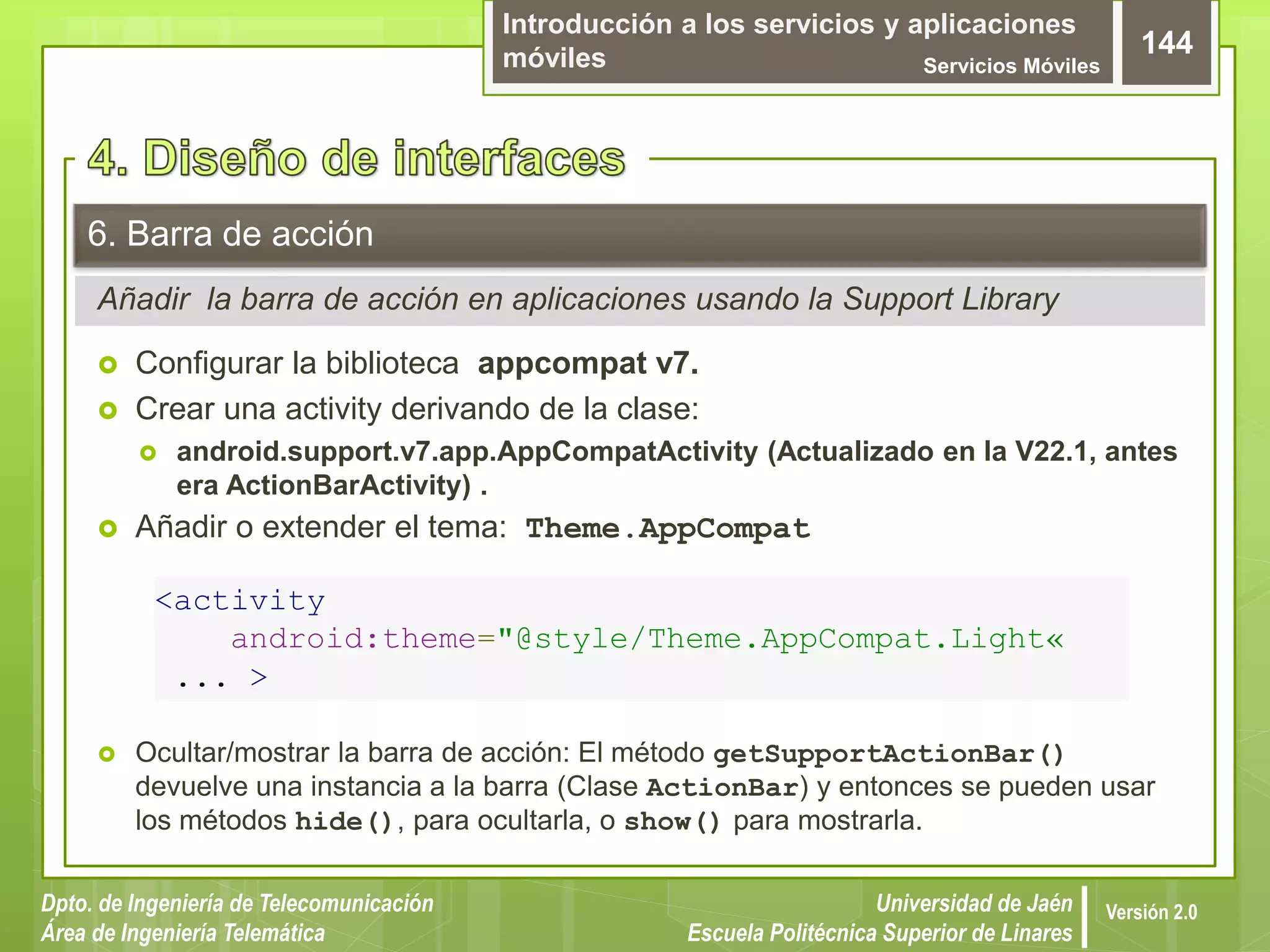 Introducción a los servicios y aplicaciones
móviles Servicios Móviles
144
Dpto. de Ingeniería de Telecomunicación
Área de Ingeniería Telemática
Universidad de Jaén
Escuela Politécnica Superior de Linares
Versión 2.0
Añadir la barra de acción en aplicaciones usando la Support Library
6. Barra de acción
 Configurar la biblioteca appcompat v7.
 Crear una activity derivando de la clase:
 android.support.v7.app.AppCompatActivity (Actualizado en la V22.1, antes
era ActionBarActivity) .
 Añadir o extender el tema: Theme.AppCompat
 Ocultar/mostrar la barra de acción: El método getSupportActionBar()
devuelve una instancia a la barra (Clase ActionBar) y entonces se pueden usar
los métodos hide(), para ocultarla, o show() para mostrarla.
<activity
android:theme="@style/Theme.AppCompat.Light«
... >
 