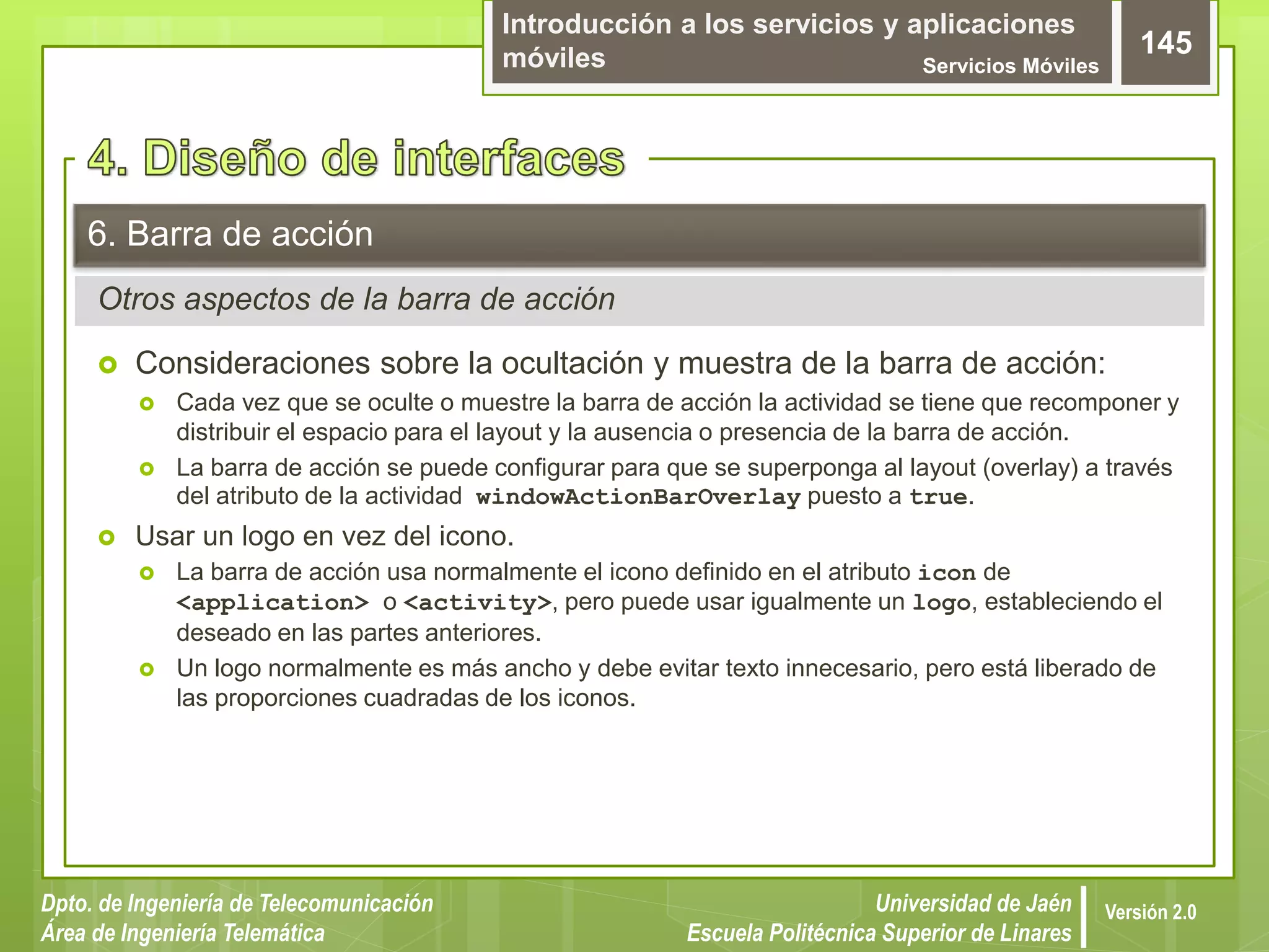 Introducción a los servicios y aplicaciones
móviles Servicios Móviles
145
Dpto. de Ingeniería de Telecomunicación
Área de Ingeniería Telemática
Universidad de Jaén
Escuela Politécnica Superior de Linares
Versión 2.0
Otros aspectos de la barra de acción
6. Barra de acción
 Consideraciones sobre la ocultación y muestra de la barra de acción:
 Cada vez que se oculte o muestre la barra de acción la actividad se tiene que recomponer y
distribuir el espacio para el layout y la ausencia o presencia de la barra de acción.
 La barra de acción se puede configurar para que se superponga al layout (overlay) a través
del atributo de la actividad windowActionBarOverlay puesto a true.
 Usar un logo en vez del icono.
 La barra de acción usa normalmente el icono definido en el atributo icon de
<application> o <activity>, pero puede usar igualmente un logo, estableciendo el
deseado en las partes anteriores.
 Un logo normalmente es más ancho y debe evitar texto innecesario, pero está liberado de
las proporciones cuadradas de los iconos.
 