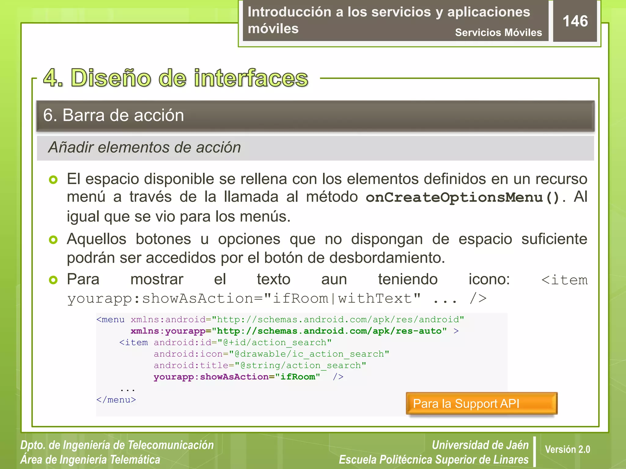 Introducción a los servicios y aplicaciones
móviles Servicios Móviles
146
Dpto. de Ingeniería de Telecomunicación
Área de Ingeniería Telemática
Universidad de Jaén
Escuela Politécnica Superior de Linares
Versión 2.0
Añadir elementos de acción
6. Barra de acción
 El espacio disponible se rellena con los elementos definidos en un recurso
menú a través de la llamada al método onCreateOptionsMenu(). Al
igual que se vio para los menús.
 Aquellos botones u opciones que no dispongan de espacio suficiente
podrán ser accedidos por el botón de desbordamiento.
 Para mostrar el texto aun teniendo icono: <item
yourapp:showAsAction="ifRoom|withText" ... />
<menu xmlns:android="http://schemas.android.com/apk/res/android"
xmlns:yourapp="http://schemas.android.com/apk/res-auto" >
<item android:id="@+id/action_search"
android:icon="@drawable/ic_action_search"
android:title="@string/action_search"
yourapp:showAsAction="ifRoom" />
...
</menu>
Para la Support API
 