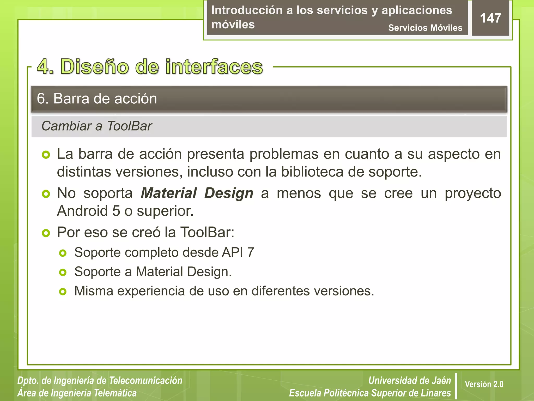 Introducción a los servicios y aplicaciones
móviles Servicios Móviles
147
Dpto. de Ingeniería de Telecomunicación
Área de Ingeniería Telemática
Universidad de Jaén
Escuela Politécnica Superior de Linares
Versión 2.0
Cambiar a ToolBar
6. Barra de acción
 La barra de acción presenta problemas en cuanto a su aspecto en
distintas versiones, incluso con la biblioteca de soporte.
 No soporta Material Design a menos que se cree un proyecto
Android 5 o superior.
 Por eso se creó la ToolBar:
 Soporte completo desde API 7
 Soporte a Material Design.
 Misma experiencia de uso en diferentes versiones.
 