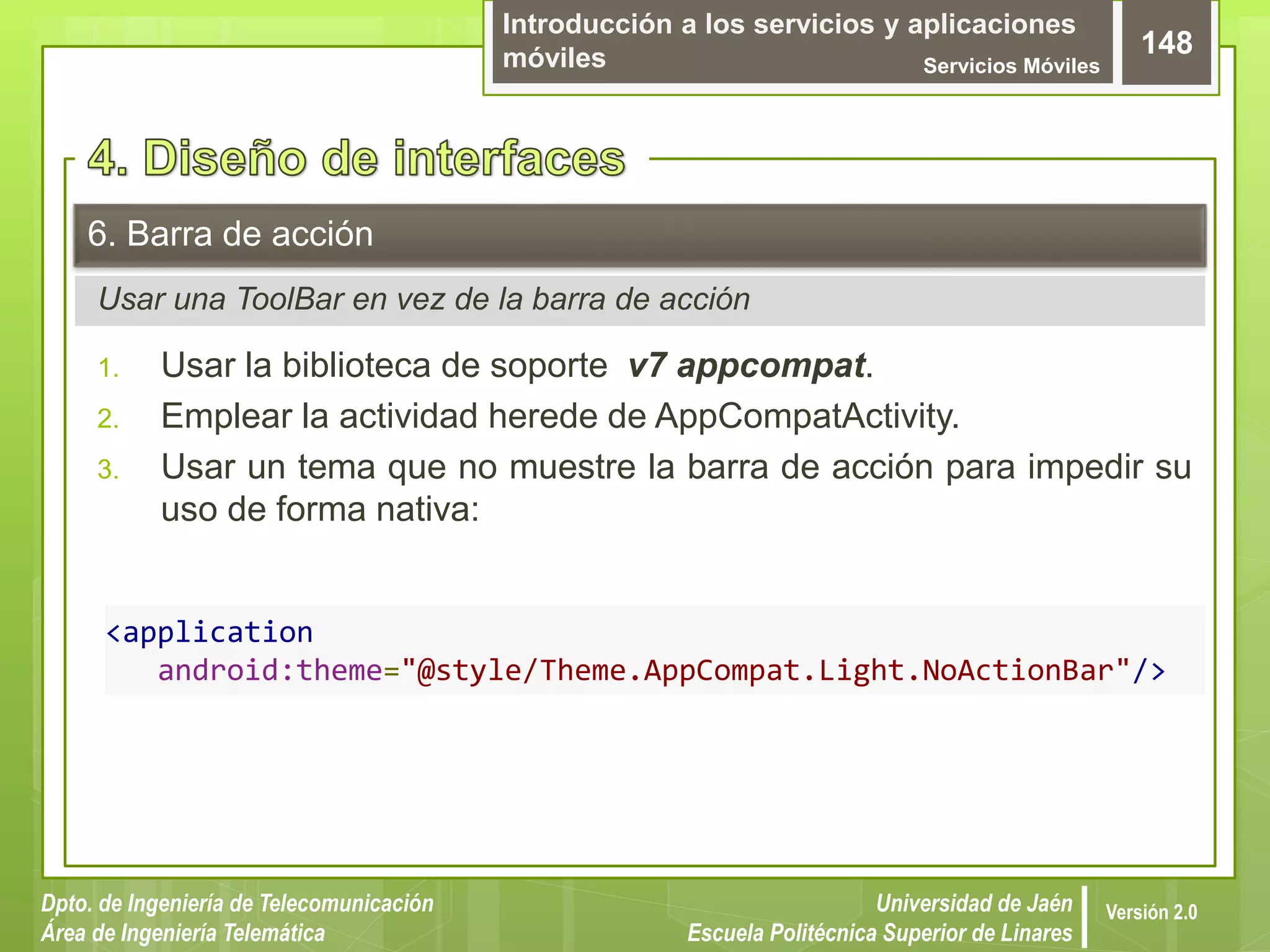 Introducción a los servicios y aplicaciones
móviles Servicios Móviles
148
Dpto. de Ingeniería de Telecomunicación
Área de Ingeniería Telemática
Universidad de Jaén
Escuela Politécnica Superior de Linares
Versión 2.0
Usar una ToolBar en vez de la barra de acción
6. Barra de acción
1. Usar la biblioteca de soporte v7 appcompat.
2. Emplear la actividad herede de AppCompatActivity.
3. Usar un tema que no muestre la barra de acción para impedir su
uso de forma nativa:
<application
android:theme="@style/Theme.AppCompat.Light.NoActionBar"/>
 