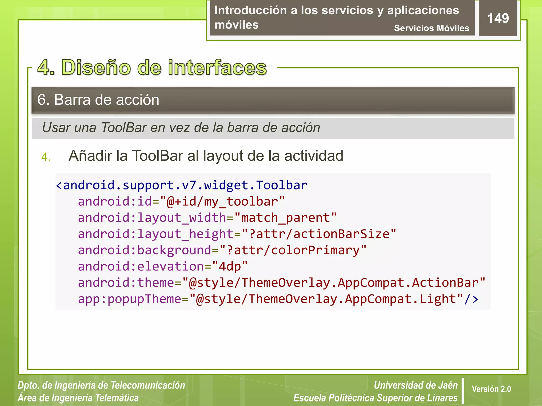 Introducción a los servicios y aplicaciones
móviles Servicios Móviles
149
Dpto. de Ingeniería de Telecomunicación
Área de Ingeniería Telemática
Universidad de Jaén
Escuela Politécnica Superior de Linares
Versión 2.0
Usar una ToolBar en vez de la barra de acción
6. Barra de acción
4. Añadir la ToolBar al layout de la actividad
<android.support.v7.widget.Toolbar
android:id="@+id/my_toolbar"
android:layout_width="match_parent"
android:layout_height="?attr/actionBarSize"
android:background="?attr/colorPrimary"
android:elevation="4dp"
android:theme="@style/ThemeOverlay.AppCompat.ActionBar"
app:popupTheme="@style/ThemeOverlay.AppCompat.Light"/>
 