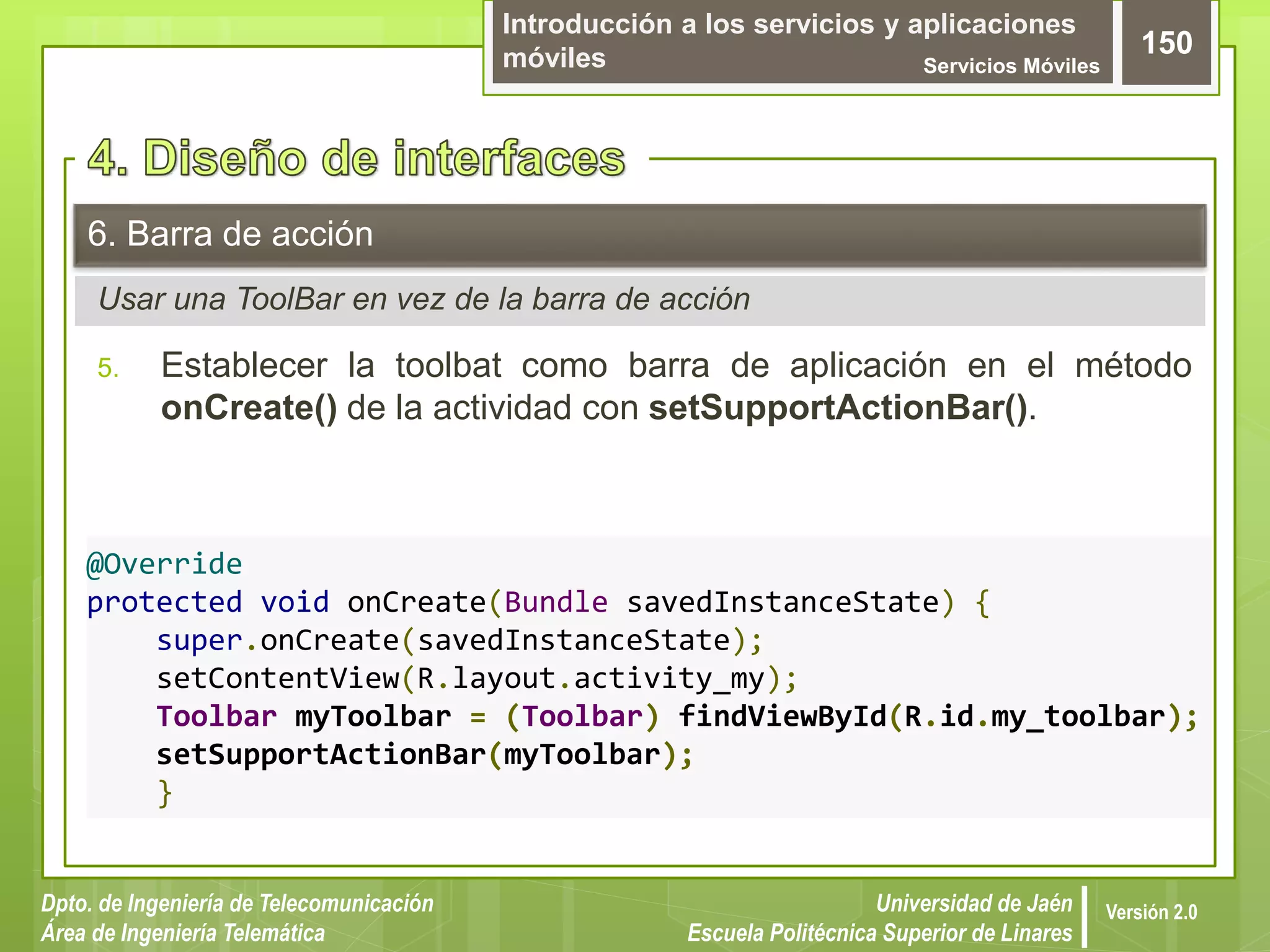 Introducción a los servicios y aplicaciones
móviles Servicios Móviles
150
Dpto. de Ingeniería de Telecomunicación
Área de Ingeniería Telemática
Universidad de Jaén
Escuela Politécnica Superior de Linares
Versión 2.0
Usar una ToolBar en vez de la barra de acción
6. Barra de acción
5. Establecer la toolbat como barra de aplicación en el método
onCreate() de la actividad con setSupportActionBar().
@Override
protected void onCreate(Bundle savedInstanceState) {
super.onCreate(savedInstanceState);
setContentView(R.layout.activity_my);
Toolbar myToolbar = (Toolbar) findViewById(R.id.my_toolbar);
setSupportActionBar(myToolbar);
}
 