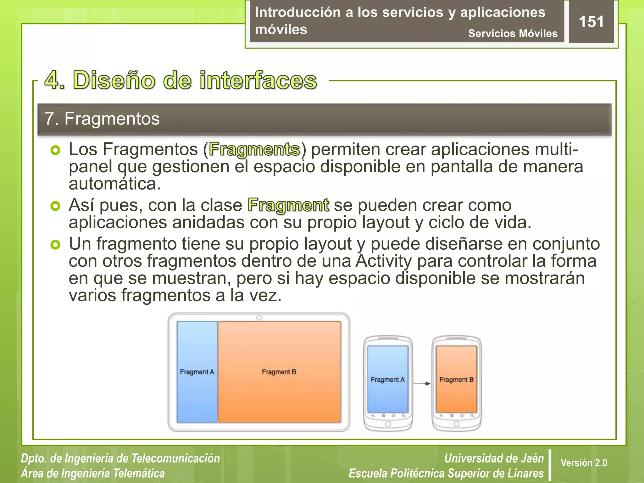 Introducción a los servicios y aplicaciones
móviles Servicios Móviles
151
Dpto. de Ingeniería de Telecomunicación
Área de Ingeniería Telemática
Universidad de Jaén
Escuela Politécnica Superior de Linares
Versión 2.0
7. Fragmentos
 Los Fragmentos ( ) permiten crear aplicaciones multi-
panel que gestionen el espacio disponible en pantalla de manera
automática.
 Así pues, con la clase se pueden crear como
aplicaciones anidadas con su propio layout y ciclo de vida.
 Un fragmento tiene su propio layout y puede diseñarse en conjunto
con otros fragmentos dentro de una Activity para controlar la forma
en que se muestran, pero si hay espacio disponible se mostrarán
varios fragmentos a la vez.
 