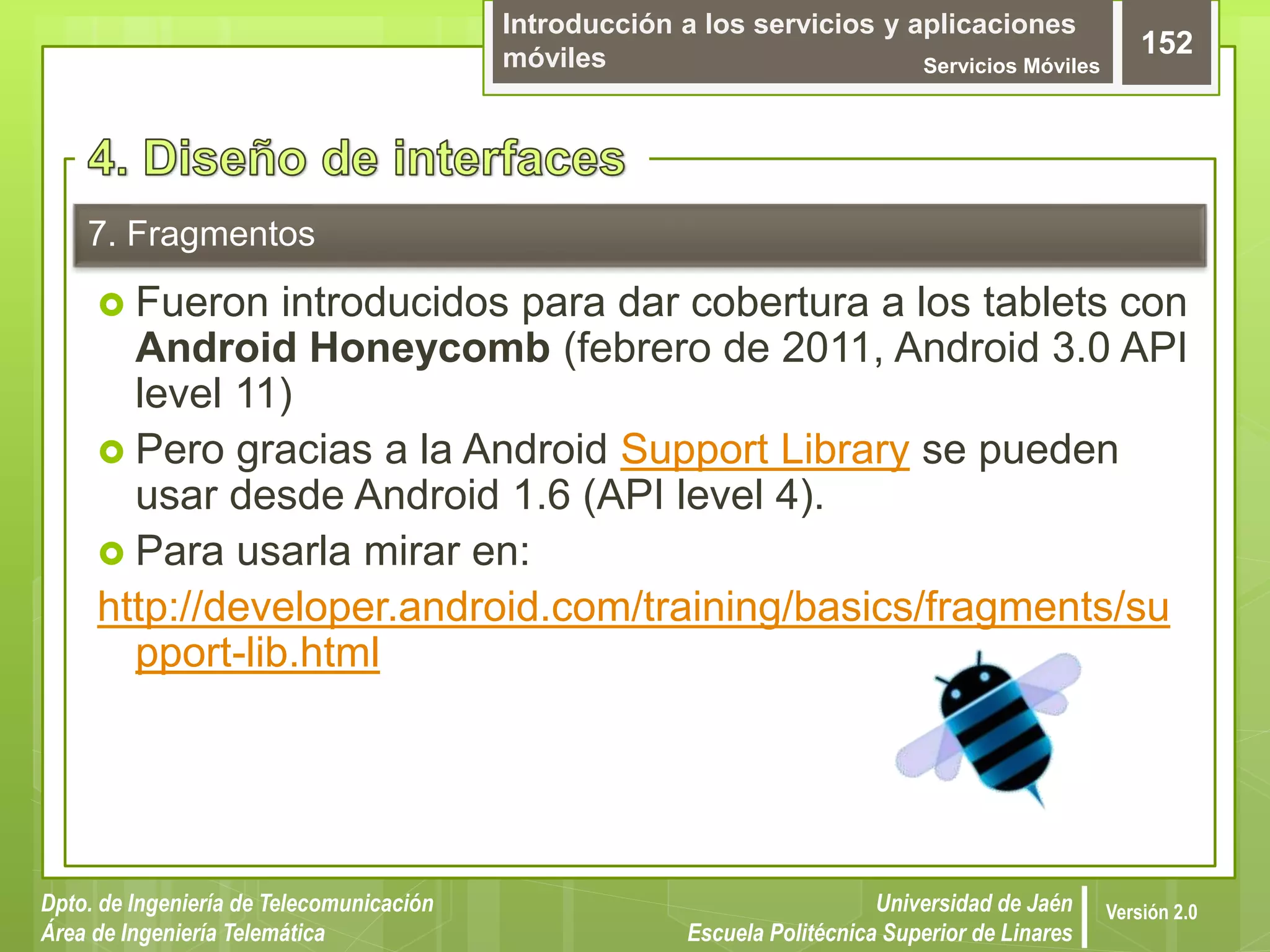 Introducción a los servicios y aplicaciones
móviles Servicios Móviles
152
Dpto. de Ingeniería de Telecomunicación
Área de Ingeniería Telemática
Universidad de Jaén
Escuela Politécnica Superior de Linares
Versión 2.0
7. Fragmentos
 Fueron introducidos para dar cobertura a los tablets con
Android Honeycomb (febrero de 2011, Android 3.0 API
level 11)
 Pero gracias a la Android Support Library se pueden
usar desde Android 1.6 (API level 4).
 Para usarla mirar en:
http://developer.android.com/training/basics/fragments/su
pport-lib.html
 