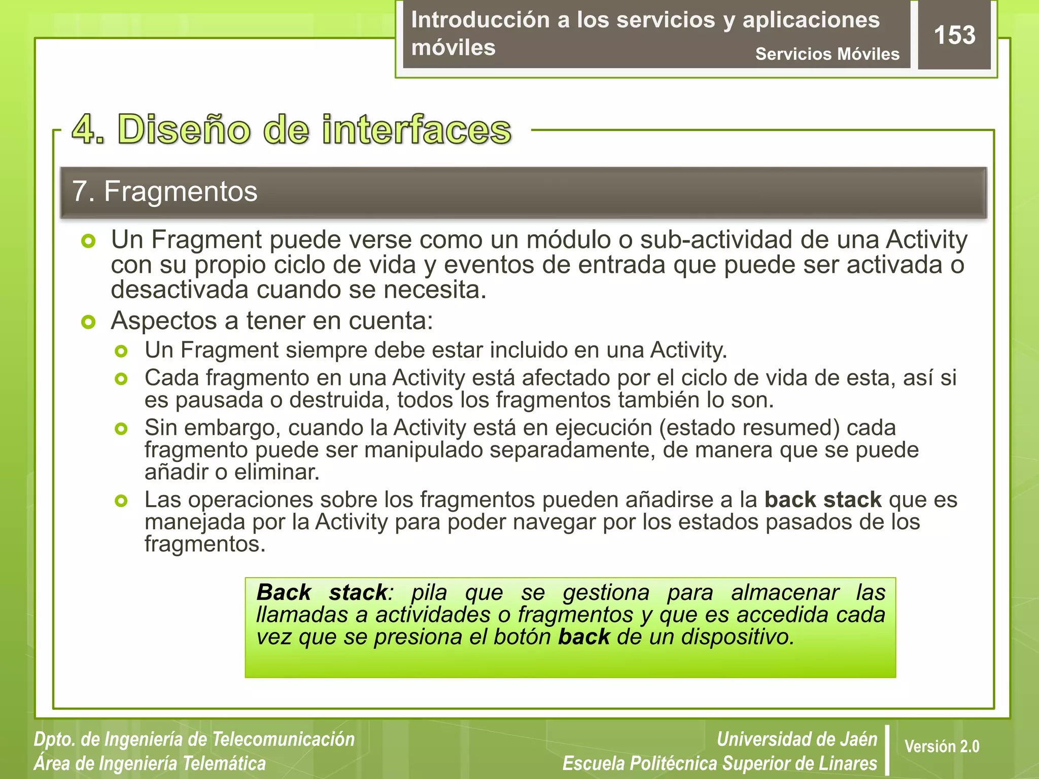 Introducción a los servicios y aplicaciones
móviles Servicios Móviles
153
Dpto. de Ingeniería de Telecomunicación
Área de Ingeniería Telemática
Universidad de Jaén
Escuela Politécnica Superior de Linares
Versión 2.0
7. Fragmentos
 Un Fragment puede verse como un módulo o sub-actividad de una Activity
con su propio ciclo de vida y eventos de entrada que puede ser activada o
desactivada cuando se necesita.
 Aspectos a tener en cuenta:
 Un Fragment siempre debe estar incluido en una Activity.
 Cada fragmento en una Activity está afectado por el ciclo de vida de esta, así si
es pausada o destruida, todos los fragmentos también lo son.
 Sin embargo, cuando la Activity está en ejecución (estado resumed) cada
fragmento puede ser manipulado separadamente, de manera que se puede
añadir o eliminar.
 Las operaciones sobre los fragmentos pueden añadirse a la back stack que es
manejada por la Activity para poder navegar por los estados pasados de los
fragmentos.
Back stack: pila que se gestiona para almacenar las
llamadas a actividades o fragmentos y que es accedida cada
vez que se presiona el botón back de un dispositivo.
 