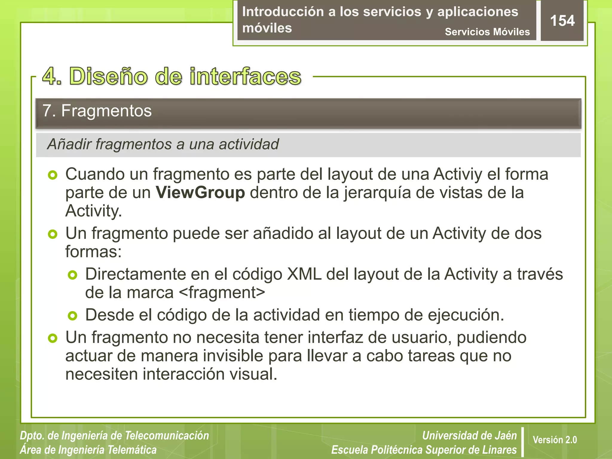 Introducción a los servicios y aplicaciones
móviles Servicios Móviles
154
Dpto. de Ingeniería de Telecomunicación
Área de Ingeniería Telemática
Universidad de Jaén
Escuela Politécnica Superior de Linares
Versión 2.0
Añadir fragmentos a una actividad
7. Fragmentos
 Cuando un fragmento es parte del layout de una Activiy el forma
parte de un ViewGroup dentro de la jerarquía de vistas de la
Activity.
 Un fragmento puede ser añadido al layout de un Activity de dos
formas:
 Directamente en el código XML del layout de la Activity a través
de la marca <fragment>
 Desde el código de la actividad en tiempo de ejecución.
 Un fragmento no necesita tener interfaz de usuario, pudiendo
actuar de manera invisible para llevar a cabo tareas que no
necesiten interacción visual.
 
