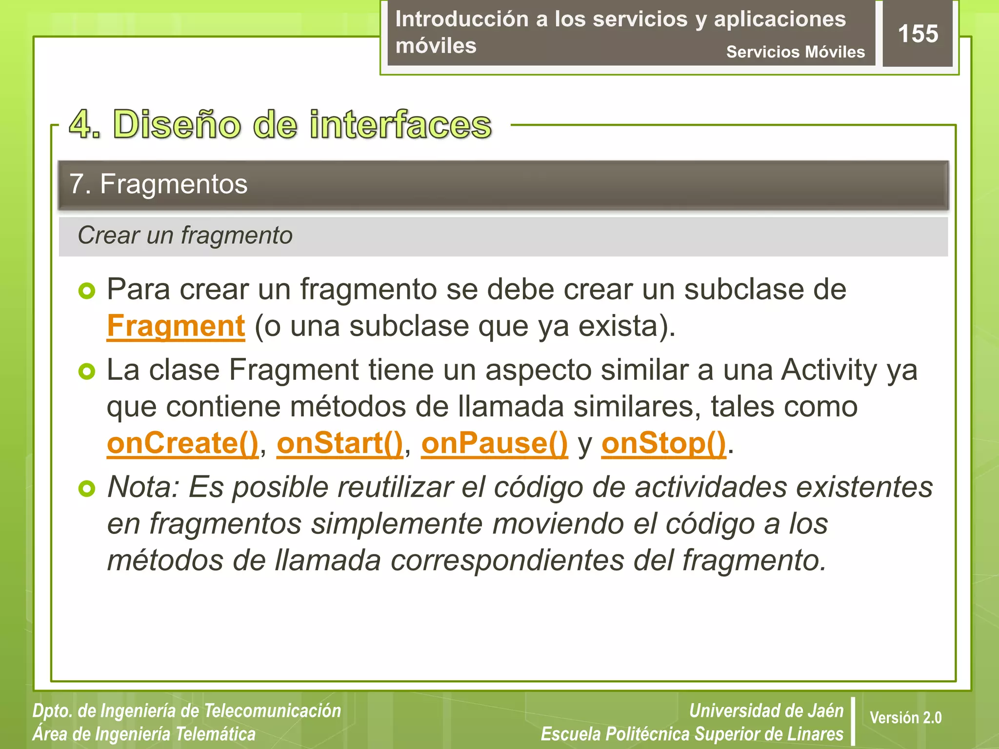 Introducción a los servicios y aplicaciones
móviles Servicios Móviles
155
Dpto. de Ingeniería de Telecomunicación
Área de Ingeniería Telemática
Universidad de Jaén
Escuela Politécnica Superior de Linares
Versión 2.0
Crear un fragmento
7. Fragmentos
 Para crear un fragmento se debe crear un subclase de
Fragment (o una subclase que ya exista).
 La clase Fragment tiene un aspecto similar a una Activity ya
que contiene métodos de llamada similares, tales como
onCreate(), onStart(), onPause() y onStop().
 Nota: Es posible reutilizar el código de actividades existentes
en fragmentos simplemente moviendo el código a los
métodos de llamada correspondientes del fragmento.
 
