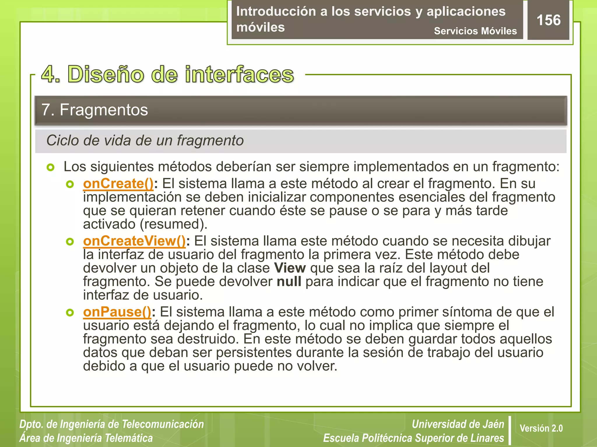 Introducción a los servicios y aplicaciones
móviles Servicios Móviles
156
Dpto. de Ingeniería de Telecomunicación
Área de Ingeniería Telemática
Universidad de Jaén
Escuela Politécnica Superior de Linares
Versión 2.0
Ciclo de vida de un fragmento
7. Fragmentos
 Los siguientes métodos deberían ser siempre implementados en un fragmento:
 onCreate(): El sistema llama a este método al crear el fragmento. En su
implementación se deben inicializar componentes esenciales del fragmento
que se quieran retener cuando éste se pause o se para y más tarde
activado (resumed).
 onCreateView(): El sistema llama este método cuando se necesita dibujar
la interfaz de usuario del fragmento la primera vez. Este método debe
devolver un objeto de la clase View que sea la raíz del layout del
fragmento. Se puede devolver null para indicar que el fragmento no tiene
interfaz de usuario.
 onPause(): El sistema llama a este método como primer síntoma de que el
usuario está dejando el fragmento, lo cual no implica que siempre el
fragmento sea destruido. En este método se deben guardar todos aquellos
datos que deban ser persistentes durante la sesión de trabajo del usuario
debido a que el usuario puede no volver.
 