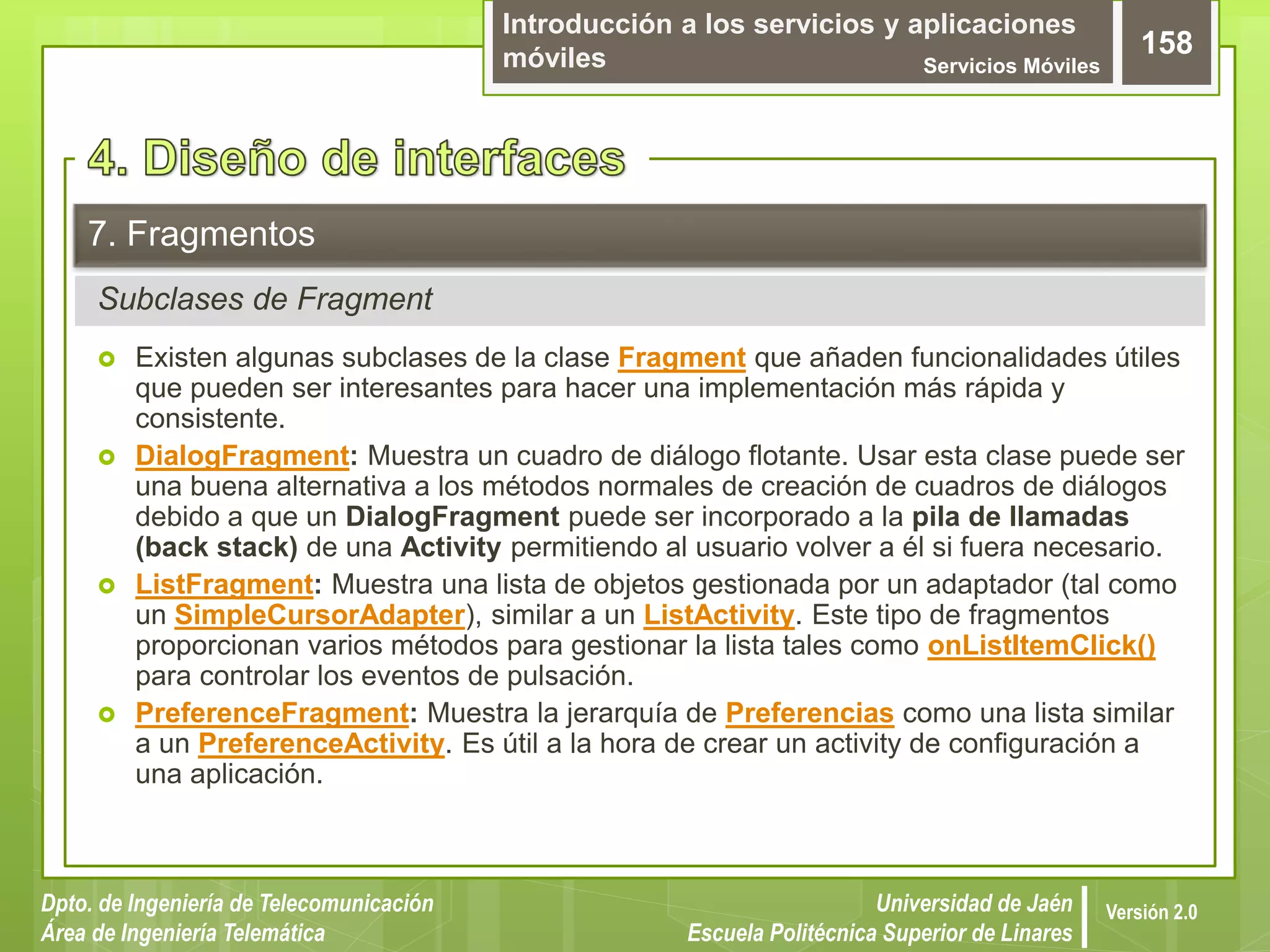 Introducción a los servicios y aplicaciones
móviles Servicios Móviles
158
Dpto. de Ingeniería de Telecomunicación
Área de Ingeniería Telemática
Universidad de Jaén
Escuela Politécnica Superior de Linares
Versión 2.0
Subclases de Fragment
7. Fragmentos
 Existen algunas subclases de la clase Fragment que añaden funcionalidades útiles
que pueden ser interesantes para hacer una implementación más rápida y
consistente.
 DialogFragment: Muestra un cuadro de diálogo flotante. Usar esta clase puede ser
una buena alternativa a los métodos normales de creación de cuadros de diálogos
debido a que un DialogFragment puede ser incorporado a la pila de llamadas
(back stack) de una Activity permitiendo al usuario volver a él si fuera necesario.
 ListFragment: Muestra una lista de objetos gestionada por un adaptador (tal como
un SimpleCursorAdapter), similar a un ListActivity. Este tipo de fragmentos
proporcionan varios métodos para gestionar la lista tales como onListItemClick()
para controlar los eventos de pulsación.
 PreferenceFragment: Muestra la jerarquía de Preferencias como una lista similar
a un PreferenceActivity. Es útil a la hora de crear un activity de configuración a
una aplicación.
 