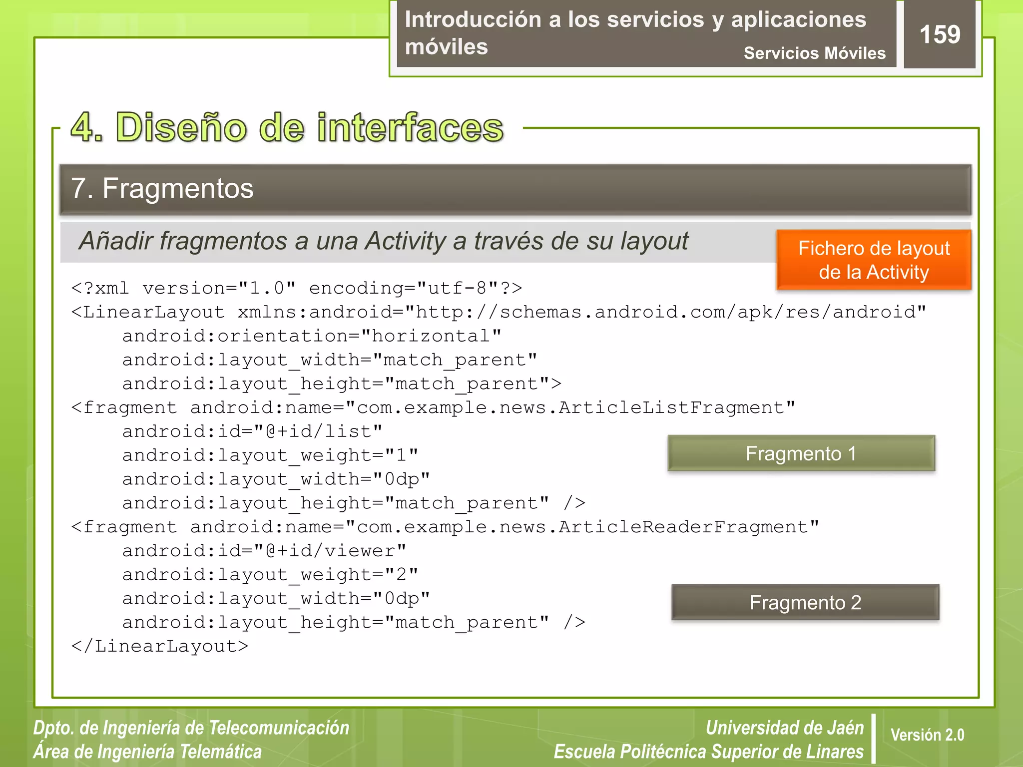 Introducción a los servicios y aplicaciones
móviles Servicios Móviles
159
Dpto. de Ingeniería de Telecomunicación
Área de Ingeniería Telemática
Universidad de Jaén
Escuela Politécnica Superior de Linares
Versión 2.0
Añadir fragmentos a una Activity a través de su layout
7. Fragmentos
<?xml version="1.0" encoding="utf-8"?>
<LinearLayout xmlns:android="http://schemas.android.com/apk/res/android"
android:orientation="horizontal"
android:layout_width="match_parent"
android:layout_height="match_parent">
<fragment android:name="com.example.news.ArticleListFragment"
android:id="@+id/list"
android:layout_weight="1"
android:layout_width="0dp"
android:layout_height="match_parent" />
<fragment android:name="com.example.news.ArticleReaderFragment"
android:id="@+id/viewer"
android:layout_weight="2"
android:layout_width="0dp"
android:layout_height="match_parent" />
</LinearLayout>
Fichero de layout
de la Activity
Fragmento 1
Fragmento 2
 
