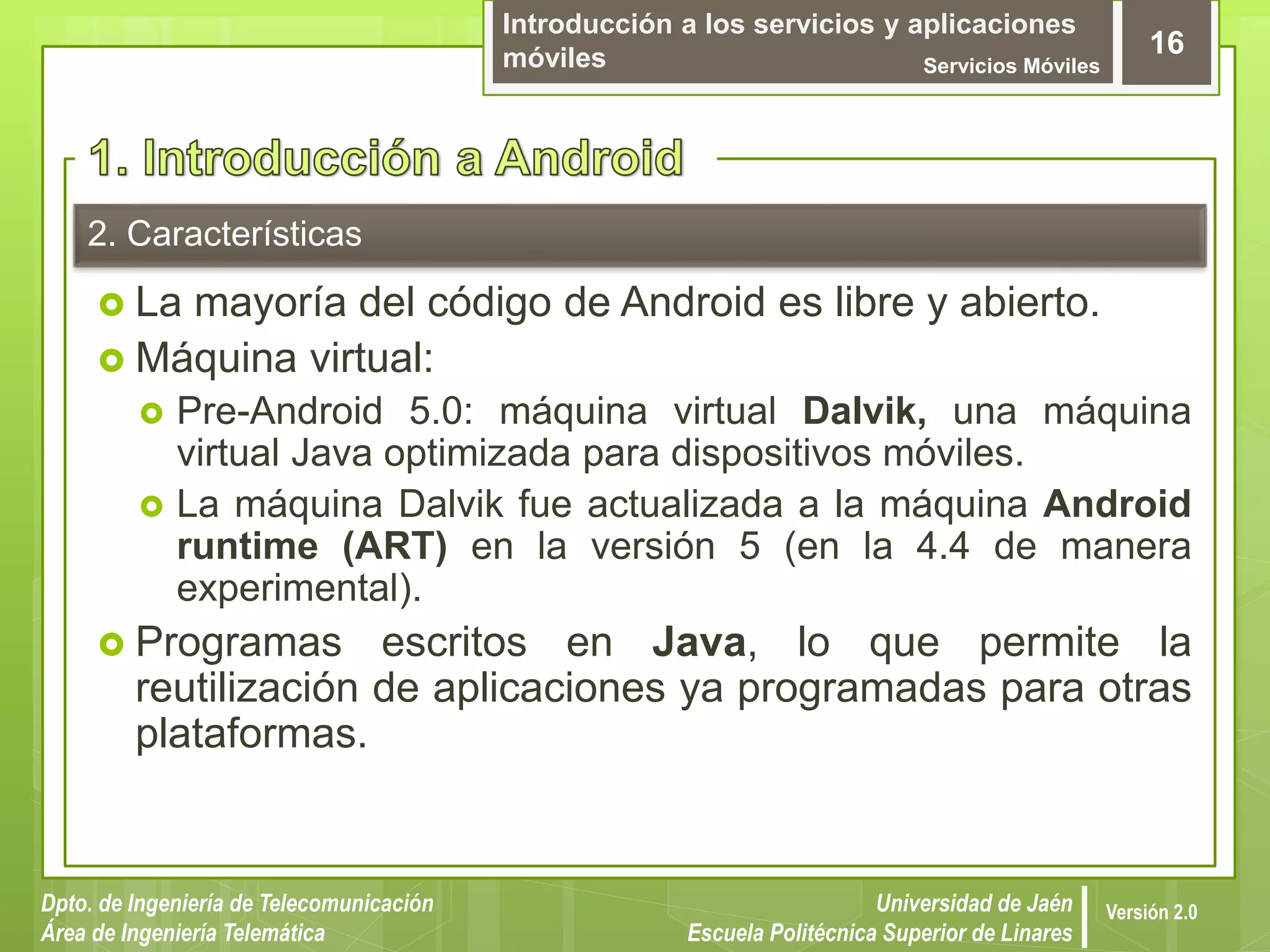 Introducción a los servicios y aplicaciones
móviles Servicios Móviles
16
Dpto. de Ingeniería de Telecomunicación
Área de Ingeniería Telemática
Universidad de Jaén
Escuela Politécnica Superior de Linares
Versión 2.0
2. Características
 La mayoría del código de Android es libre y abierto.
 Máquina virtual:
 Pre-Android 5.0: máquina virtual Dalvik, una máquina
virtual Java optimizada para dispositivos móviles.
 La máquina Dalvik fue actualizada a la máquina Android
runtime (ART) en la versión 5 (en la 4.4 de manera
experimental).
 Programas escritos en Java, lo que permite la
reutilización de aplicaciones ya programadas para otras
plataformas.
 