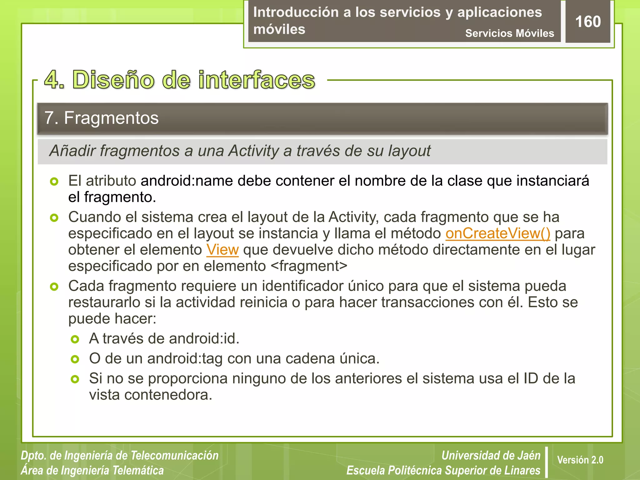 Introducción a los servicios y aplicaciones
móviles Servicios Móviles
160
Dpto. de Ingeniería de Telecomunicación
Área de Ingeniería Telemática
Universidad de Jaén
Escuela Politécnica Superior de Linares
Versión 2.0
Añadir fragmentos a una Activity a través de su layout
7. Fragmentos
 El atributo android:name debe contener el nombre de la clase que instanciará
el fragmento.
 Cuando el sistema crea el layout de la Activity, cada fragmento que se ha
especificado en el layout se instancia y llama el método onCreateView() para
obtener el elemento View que devuelve dicho método directamente en el lugar
especificado por en elemento <fragment>
 Cada fragmento requiere un identificador único para que el sistema pueda
restaurarlo si la actividad reinicia o para hacer transacciones con él. Esto se
puede hacer:
 A través de android:id.
 O de un android:tag con una cadena única.
 Si no se proporciona ninguno de los anteriores el sistema usa el ID de la
vista contenedora.
 